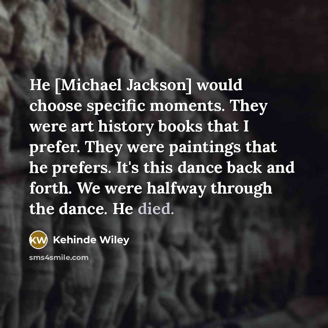 “He [Michael Jackson] would choose specific moments. They were art history books that I prefer. They were paintings that he prefers. It's this dance back and forth. We were halfway through the dance. He died.” quote by Kehinde Wiley