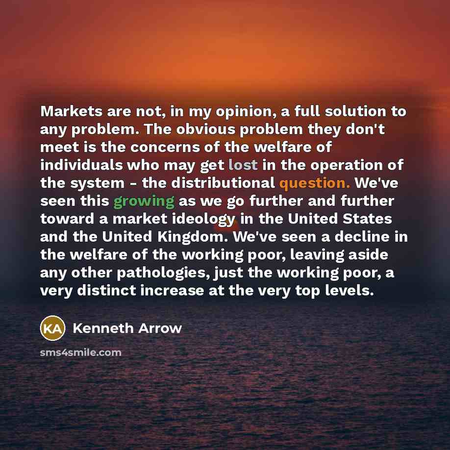 “Markets are not, in my opinion, a full solution to any problem. The obvious problem they don't meet is the concerns of the welfare of individuals who may get lost in the operation of the system - the distributional question. We've seen this growing as we go further and further toward a market…” quote by Kenneth Arrow