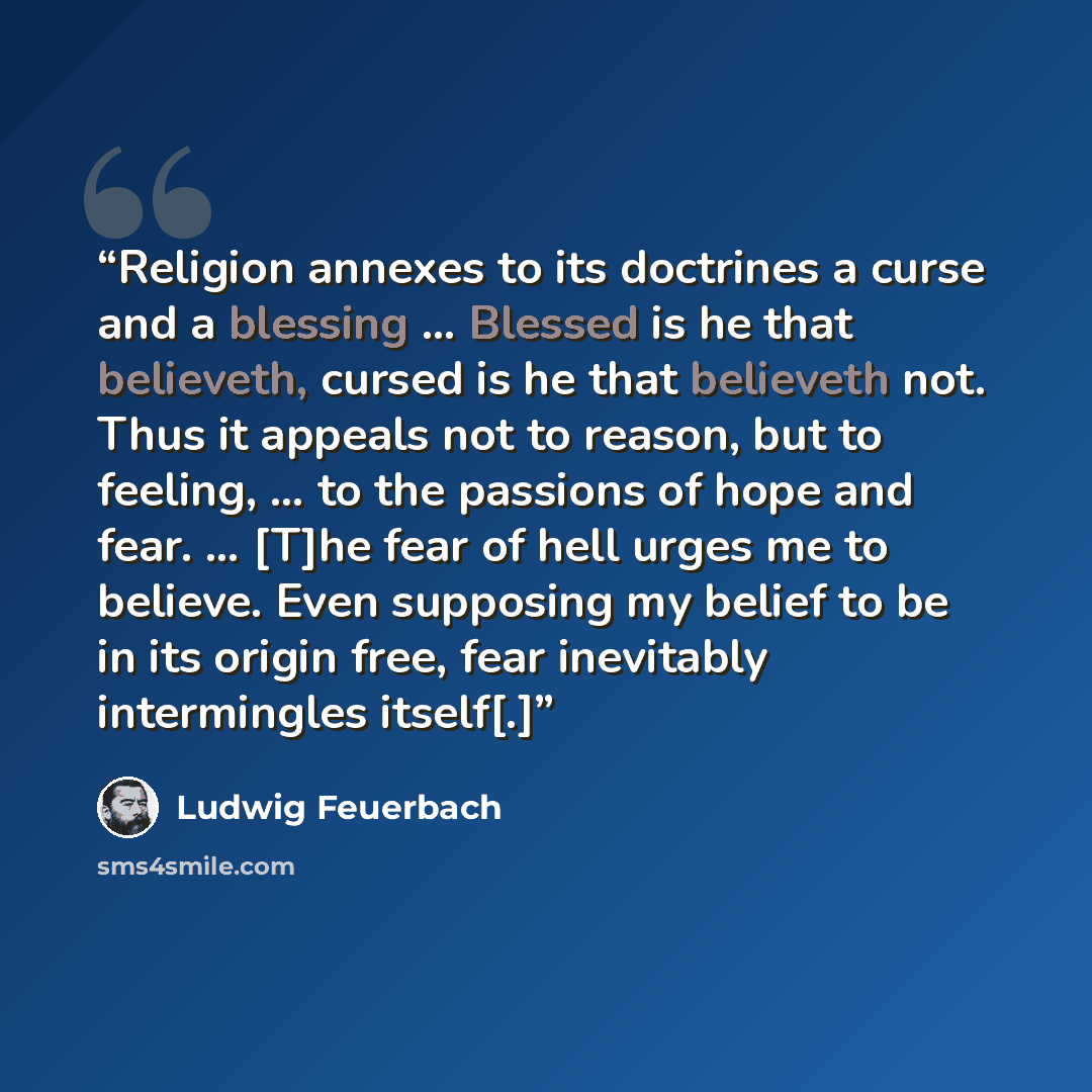 “Religion annexes to its doctrines a curse and a blessing … Blessed is he that believeth, cursed is he that believeth not. Thus it appeals not to reason, but to feeling, … to the passions of hope and fear. … [T]he fear of hell urges me to believe. Even supposing my belief to be in its origin free…” quote by Ludwig Feuerbach
