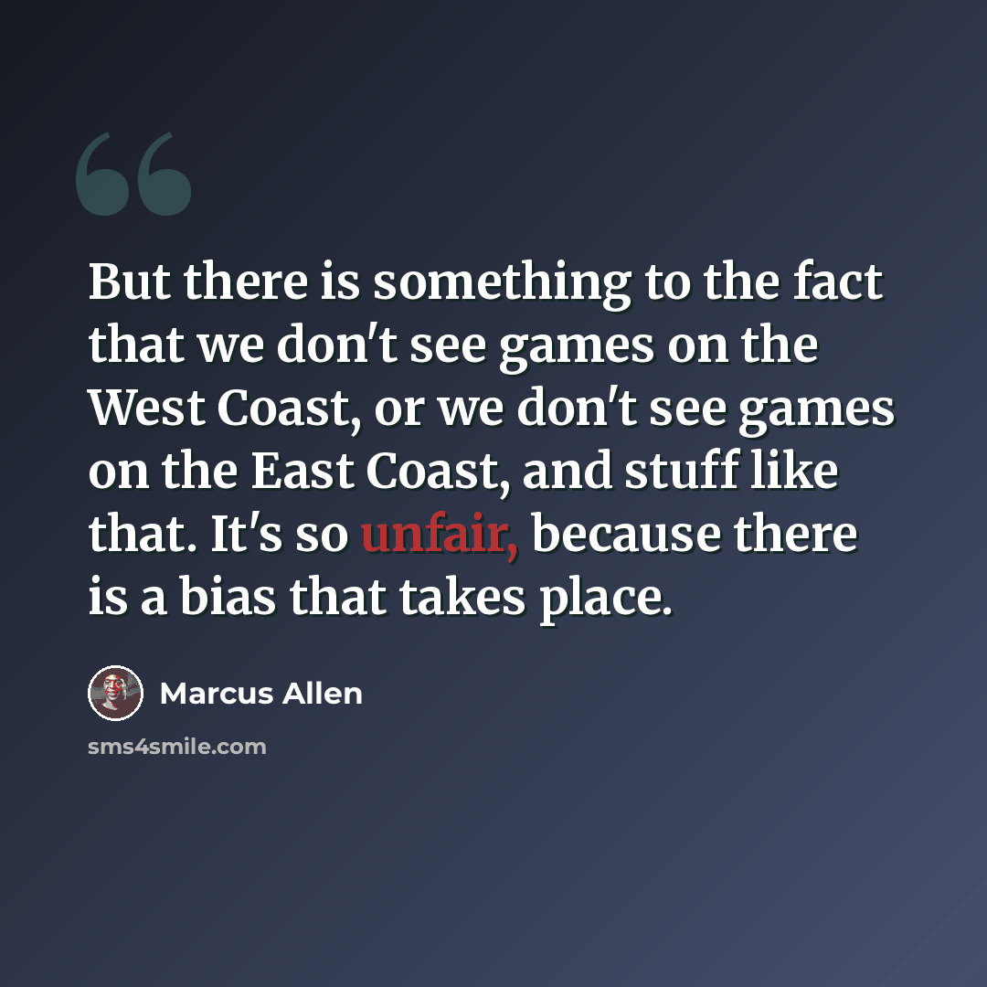 “But there is something to the fact that we don't see games on the West Coast, or we don't see games on the East Coast, and stuff like that. It's so unfair, because there is a bias that takes place.” quote by Marcus Allen