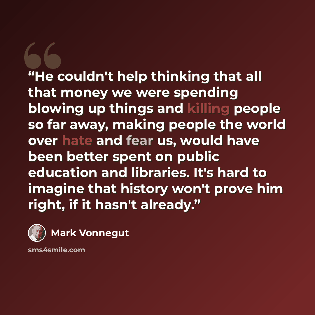 “He couldn't help thinking that all that money we were spending blowing up things and killing people so far away, making people the world over hate and fear us, would have been better spent on public education and libraries. It's hard to imagine that history won't prove him right, if it hasn't…” quote by Mark Vonnegut