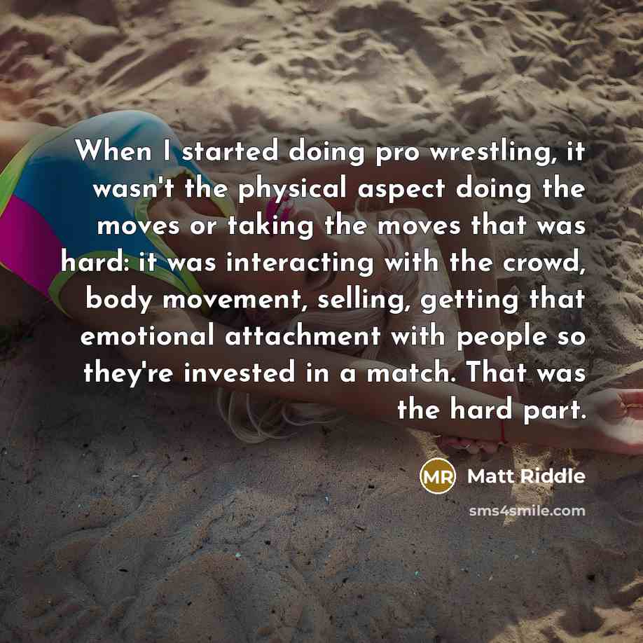 “When I started doing pro wrestling, it wasn't the physical aspect doing the moves or taking the moves that was hard: it was interacting with the crowd, body movement, selling, getting that emotional attachment with people so they're invested in a match. That was the hard part.” quote by Matt Riddle