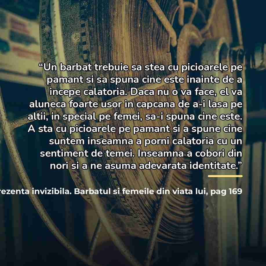 “Un barbat trebuie sa stea cu picioarele pe pamant si sa spuna cine este inainte de a incepe calatoria. Daca nu o va face, el va aluneca foarte usor in capcana de a-i lasa pe altii, in special pe femei, sa-i spuna cine este. A sta cu picioarele pe pamant si a spune cine suntem inseamna a porni…” quote by Prezenta invizibila. Barbatul si femeile din viata lui Michael Gurian pag 169