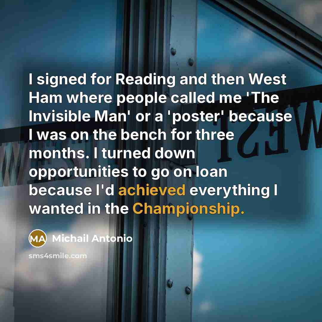 “I signed for Reading and then West Ham where people called me 'The Invisible Man' or a 'poster' because I was on the bench for three months. I turned down opportunities to go on loan because I'd achieved everything I wanted in the Championship.” quote by Michail Antonio
