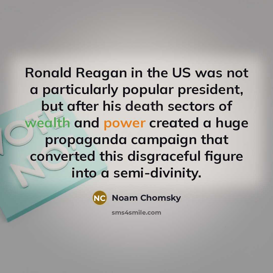“Ronald Reagan in the US was not a particularly popular president, but after his death sectors of wealth and power created a huge propaganda campaign that converted this disgraceful figure into a semi-divinity.” quote by Noam Chomsky