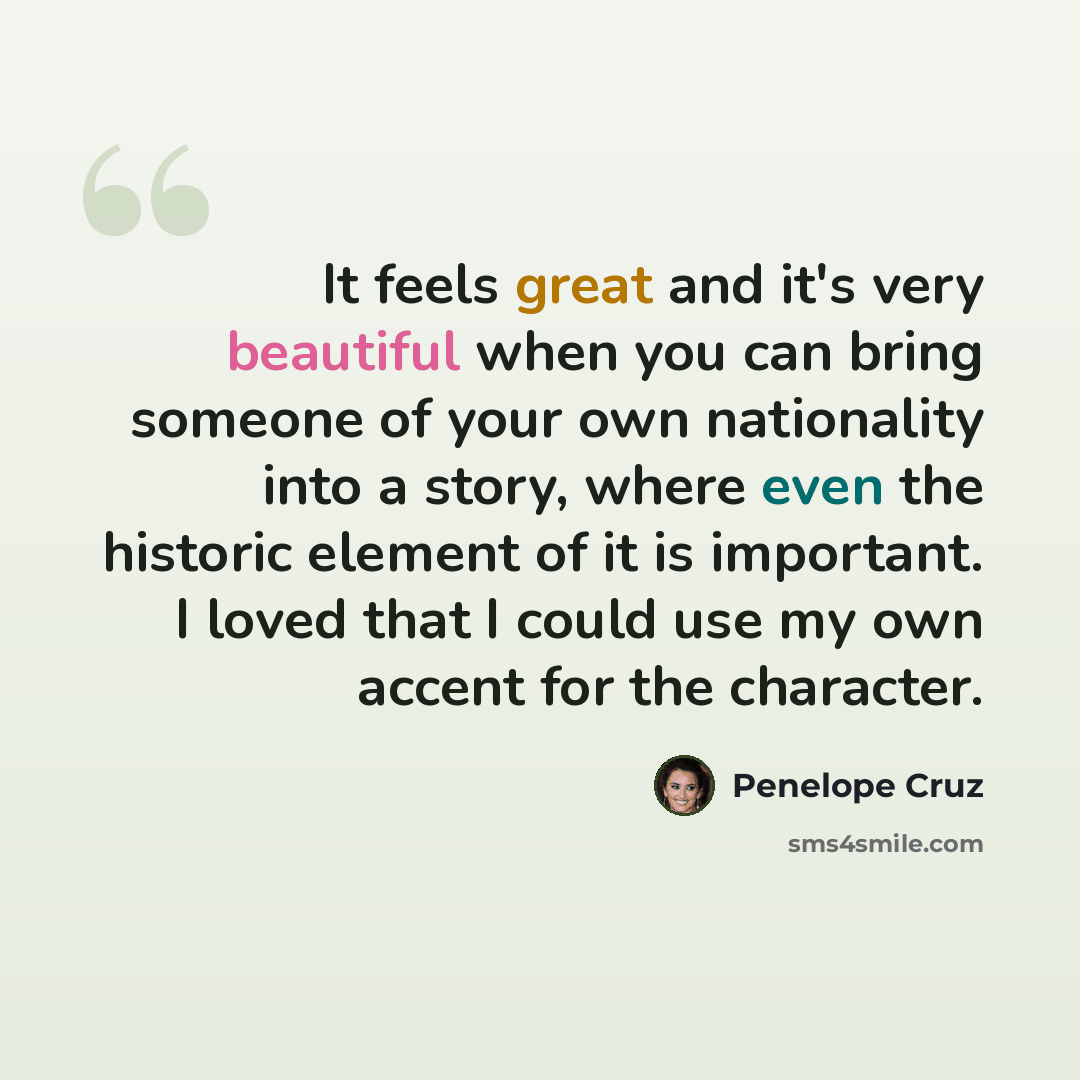 “It feels great and it's very beautiful when you can bring someone of your own nationality into a story, where even the historic element of it is important. I loved that I could use my own accent for the character.” quote by Penelope Cruz