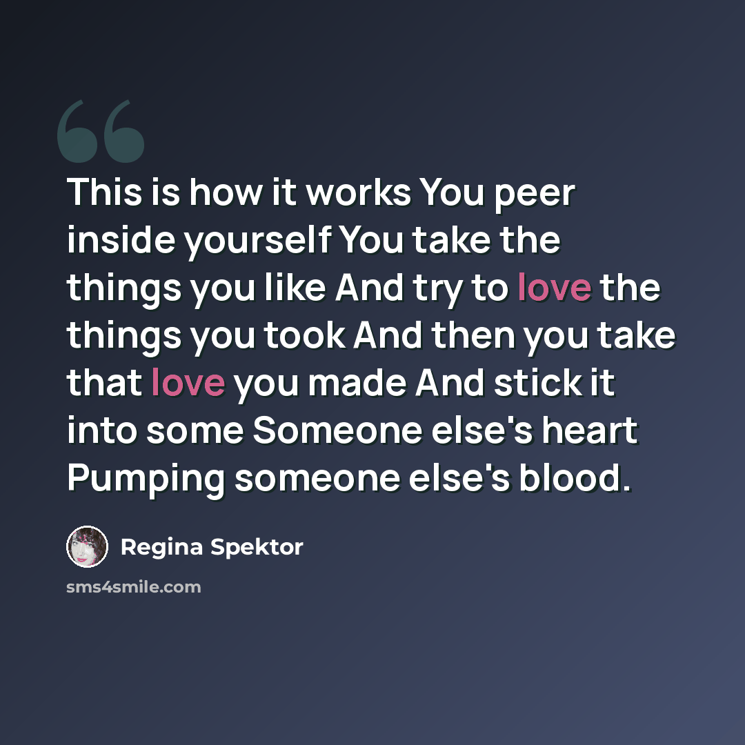 “This is how it works You peer inside yourself You take the things you like And try to love the things you took And then you take that love you made And stick it into some Someone else's heart Pumping someone else's blood.” quote by Regina Spektor