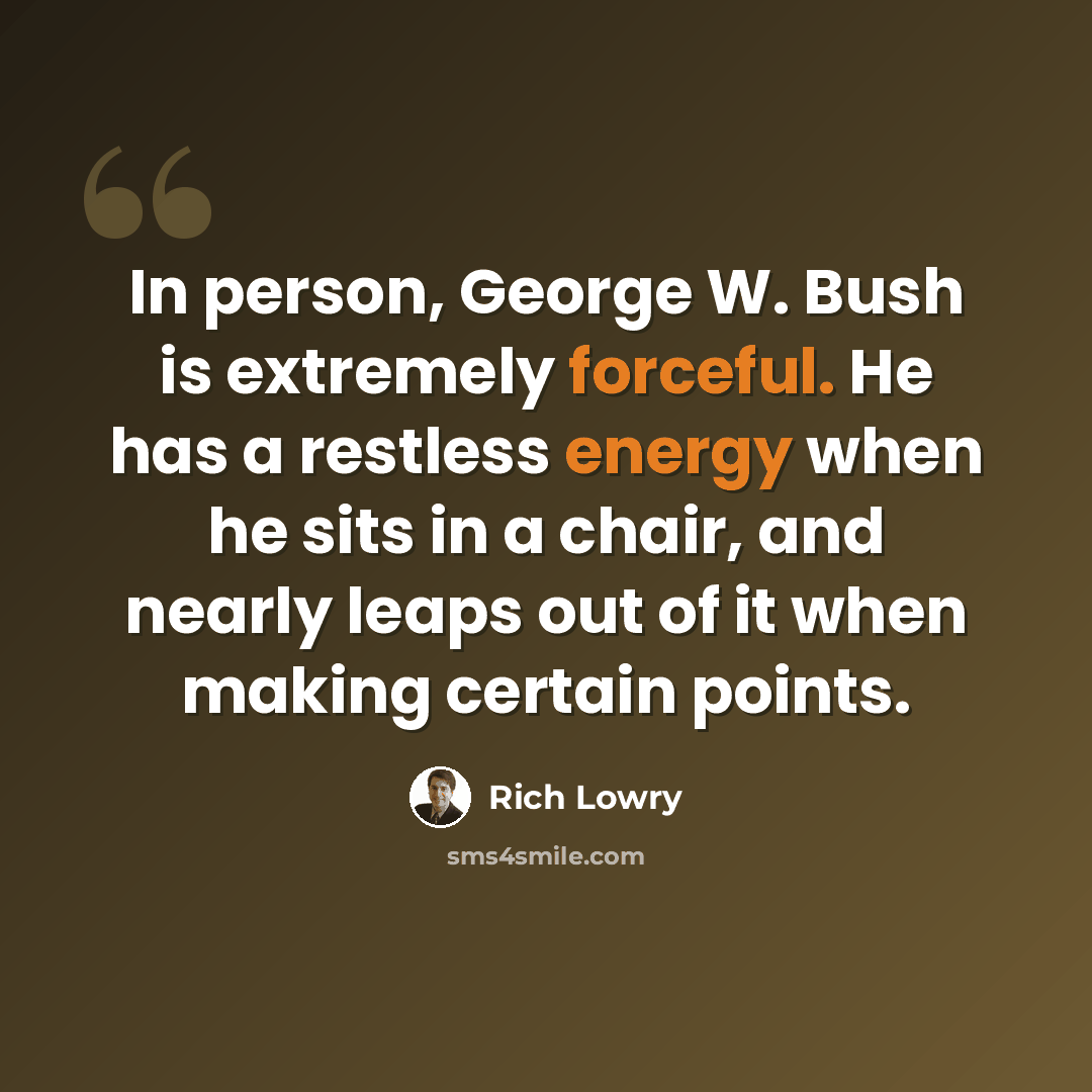 “In person, George W. Bush is extremely forceful. He has a restless energy when he sits in a chair, and nearly leaps out of it when making certain points.” quote by Rich Lowry