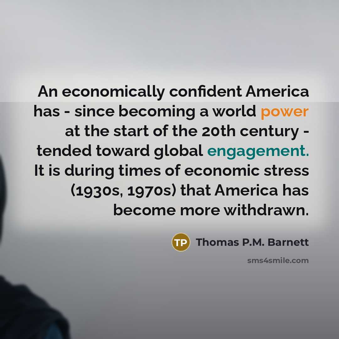 “An economically confident America has - since becoming a world power at the start of the 20th century - tended toward global engagement. It is during times of economic stress (1930s, 1970s) that America has become more withdrawn.” quote by Thomas P.M. Barnett