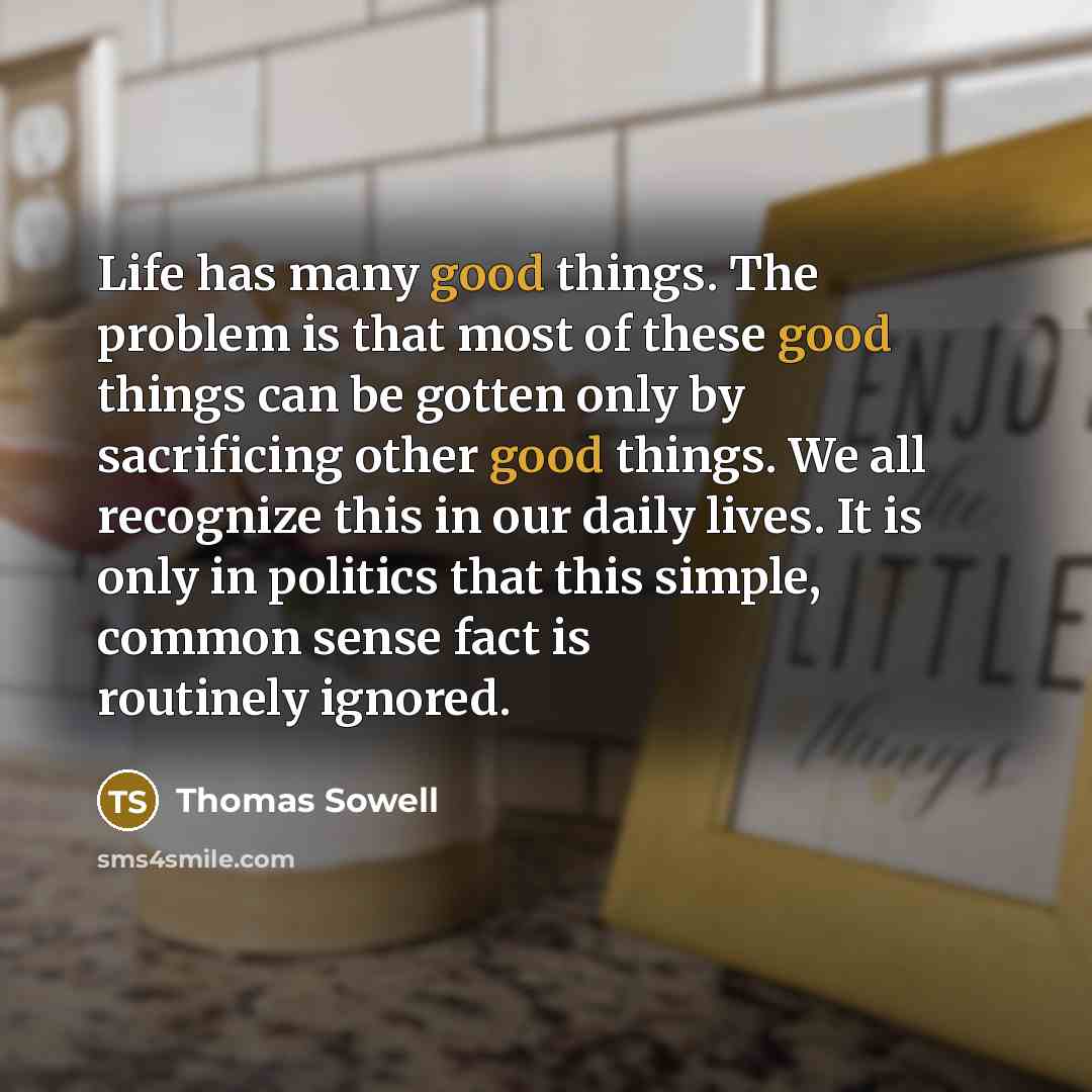 “Life has many good things. The problem is that most of these good things can be gotten only by sacrificing other good things. We all recognize this in our daily lives. It is only in politics that this simple, common sense fact is routinely ignored.” quote by Thomas Sowell