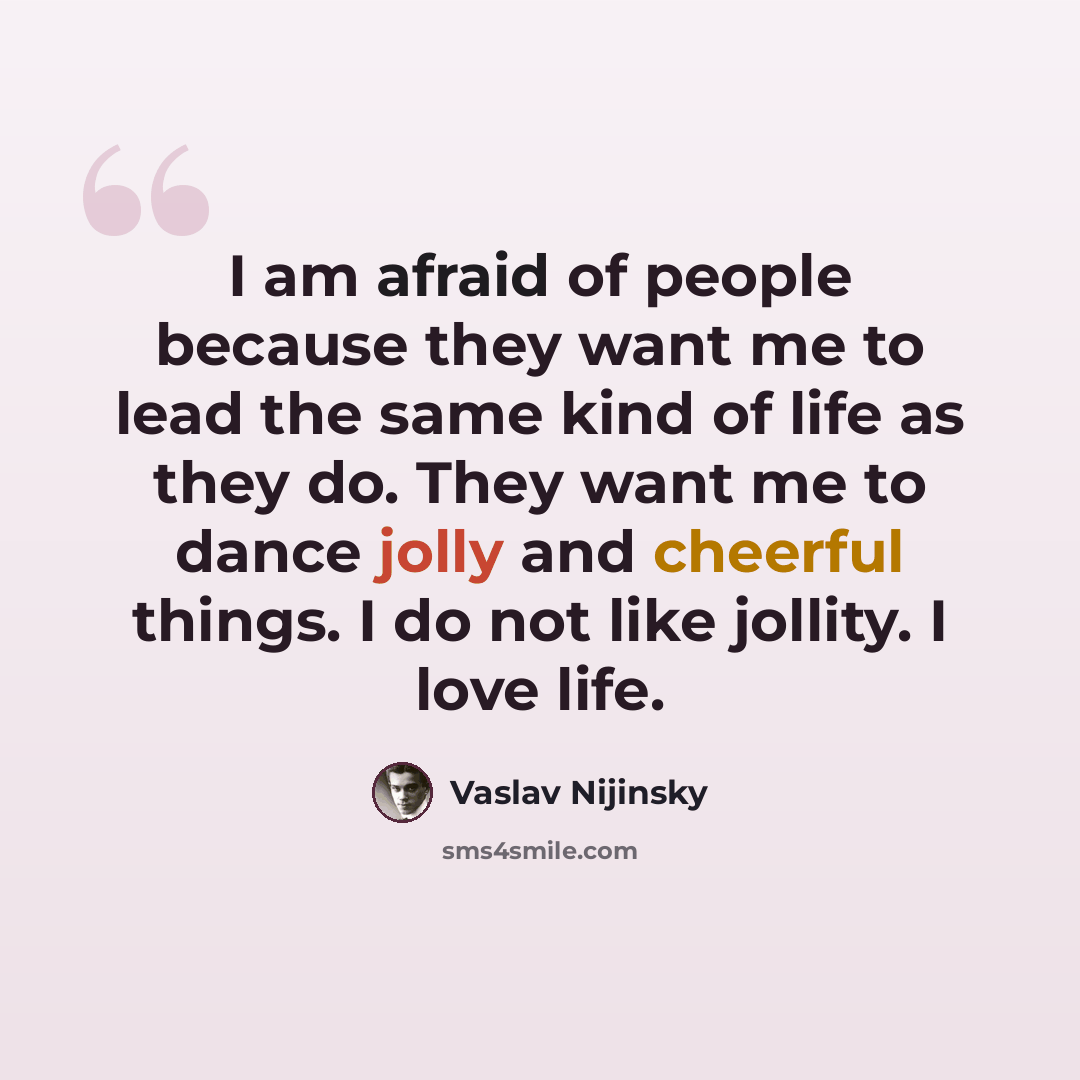 “I am afraid of people because they want me to lead the same kind of life as they do. They want me to dance jolly and cheerful things. I do not like jollity. I love life.” quote by Vaslav Nijinsky