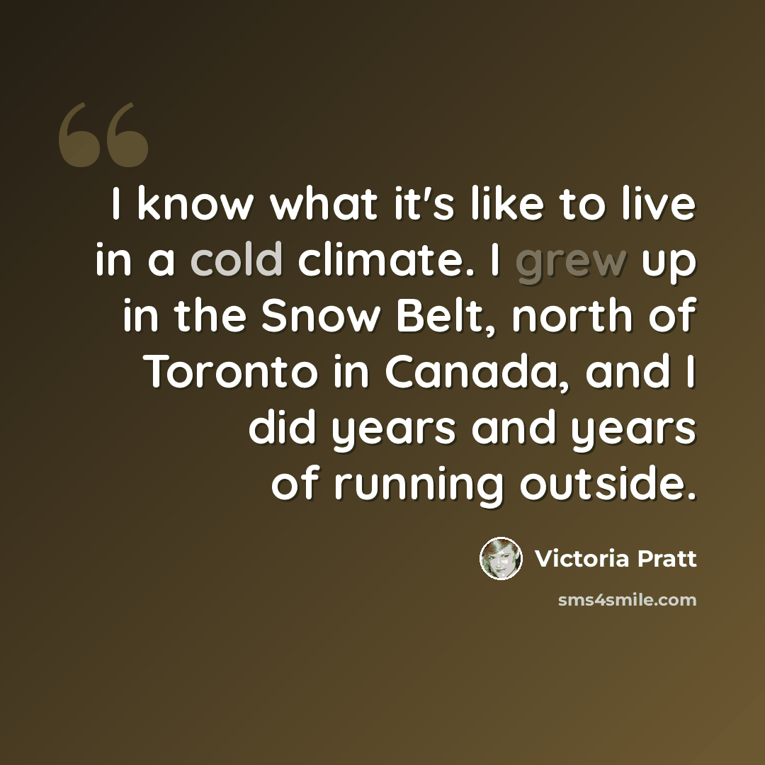 “I know what it's like to live in a cold climate. I grew up in the Snow Belt, north of Toronto in Canada, and I did years and years of running outside.” quote by Victoria Pratt