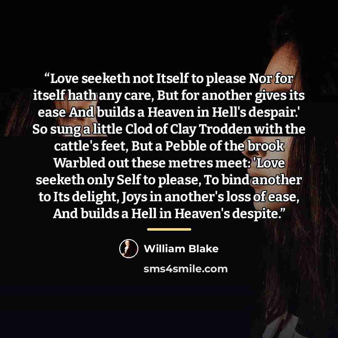 “Love seeketh not Itself to please Nor for itself hath any care, But for another gives its ease And builds a Heaven in Hell's despair.' So sung a little Clod of Clay Trodden with the cattle's feet, But a Pebble of the brook Warbled out these metres meet: 'Love seeketh only Self to please, To bind…” quote by William Blake