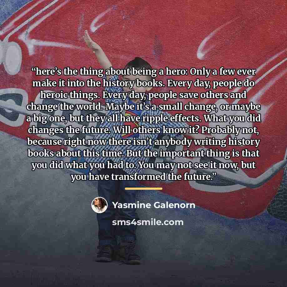 “here’s the thing about being a hero: Only a few ever make it into the history books. Every day, people do heroic things. Every day, people save others and change the world. Maybe it’s a small change, or maybe a big one, but they all have ripple effects. What you did changes the future. Will others…” quote by Yasmine Galenorn