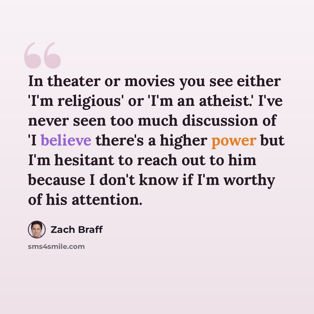 “In theater or movies you see either 'I'm religious' or 'I'm an atheist.' I've never seen too much discussion of 'I believe there's a higher power but I'm hesitant to reach out to him because I don't know if I'm worthy of his attention.” quote by Zach Braff