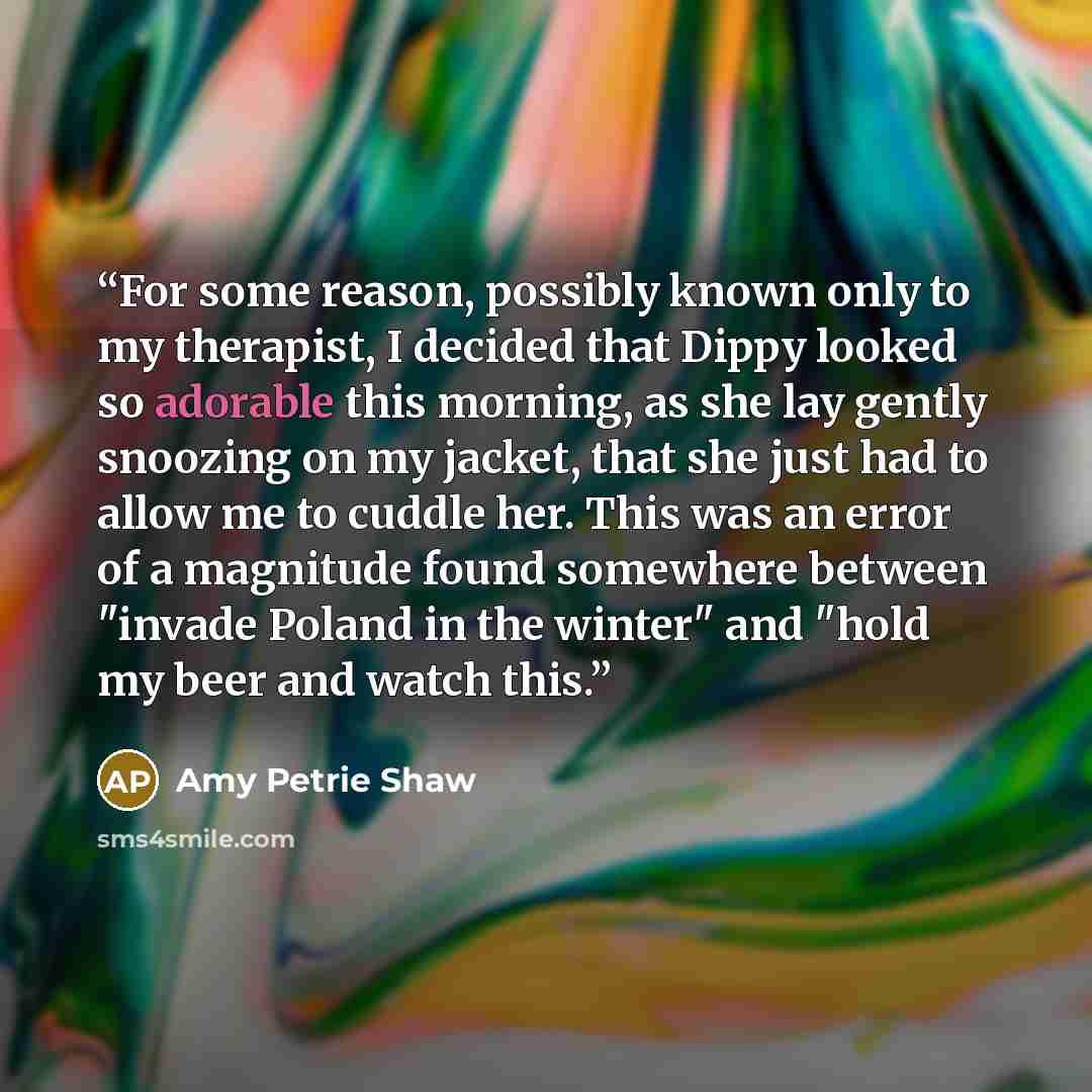 “For some reason, possibly known only to my therapist, I decided that Dippy looked so adorable this morning, as she lay gently snoozing on my jacket, that she just had to allow me to cuddle her. This was an error of a magnitude found somewhere between "invade Poland in the winter" and "hold my beer…” quote by Amy Petrie Shaw