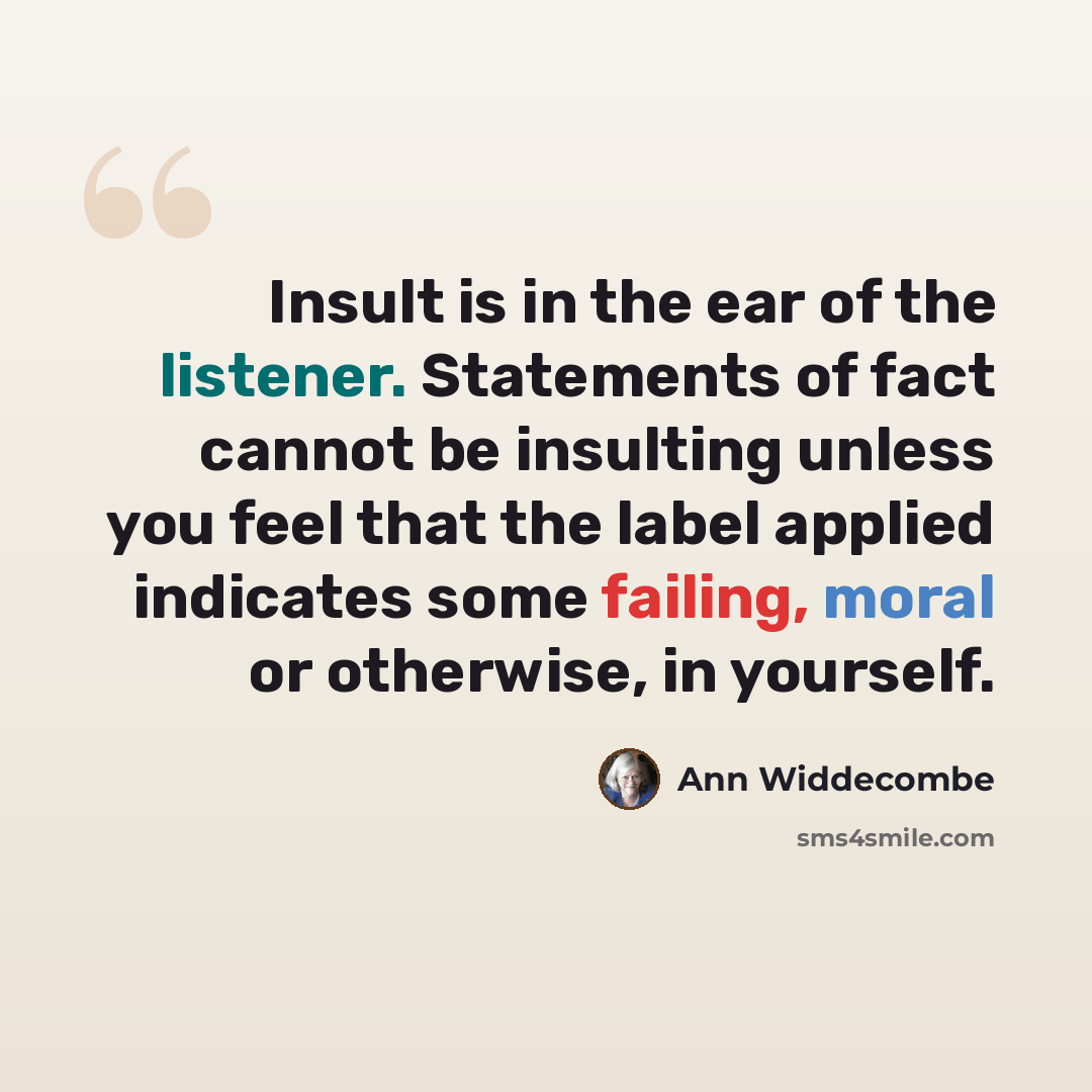 “Insult is in the ear of the listener. Statements of fact cannot be insulting unless you feel that the label applied indicates some failing, moral or otherwise, in yourself.” quote by Ann Widdecombe