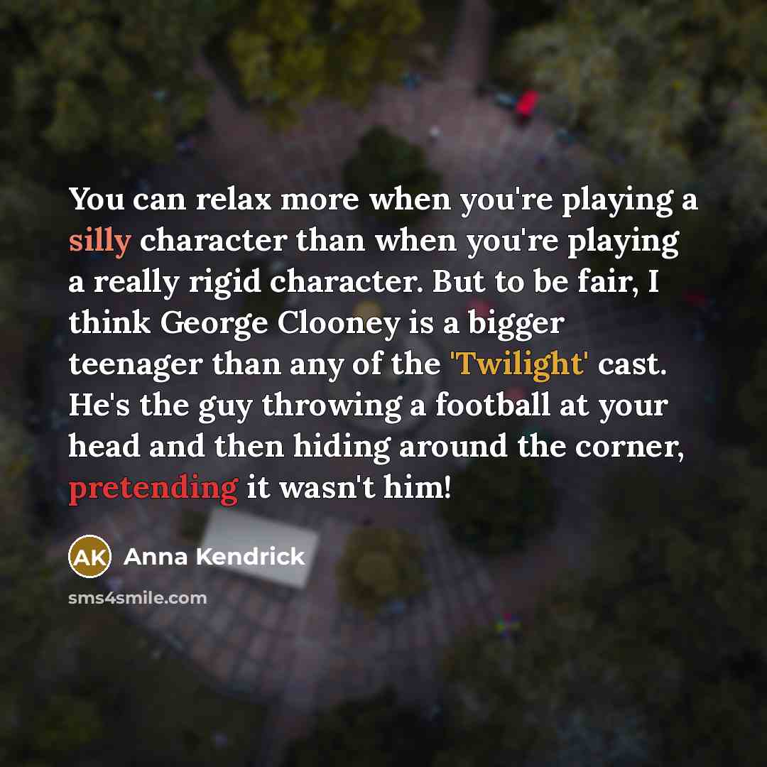 “You can relax more when you're playing a silly character than when you're playing a really rigid character. But to be fair, I think George Clooney is a bigger teenager than any of the 'Twilight' cast. He's the guy throwing a football at your head and then hiding around the corner, pretending it…” quote by Anna Kendrick