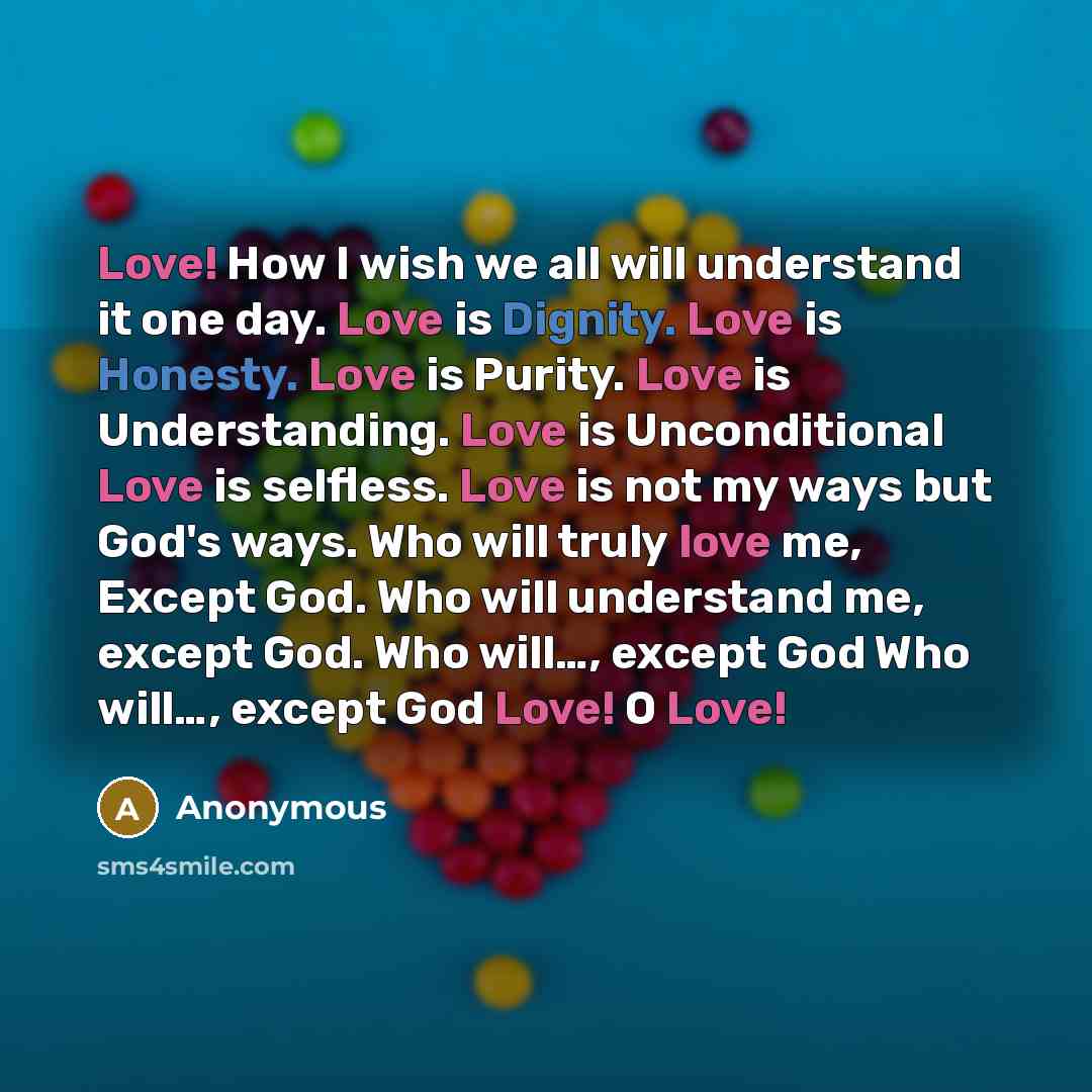 “Love! How I wish we all will understand it one day. Love is Dignity. Love is Honesty. Love is Purity. Love is Understanding. Love is Unconditional Love is selfless. Love is not my ways but God's ways. Who will truly love me, Except God. Who will understand me, except God. Who will…, except God Who…” quote by Anonymous