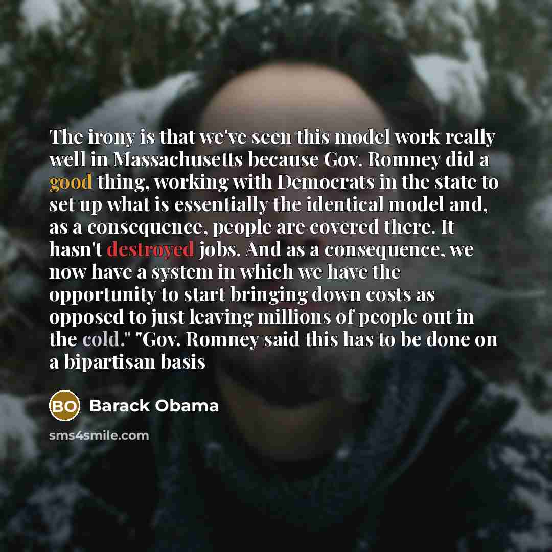 “The irony is that we've seen this model work really well in Massachusetts because Gov. Romney did a good thing, working with Democrats in the state to set up what is essentially the identical model and, as a consequence, people are covered there. It hasn't destroyed jobs. And as a consequence, we…” quote by Barack Obama