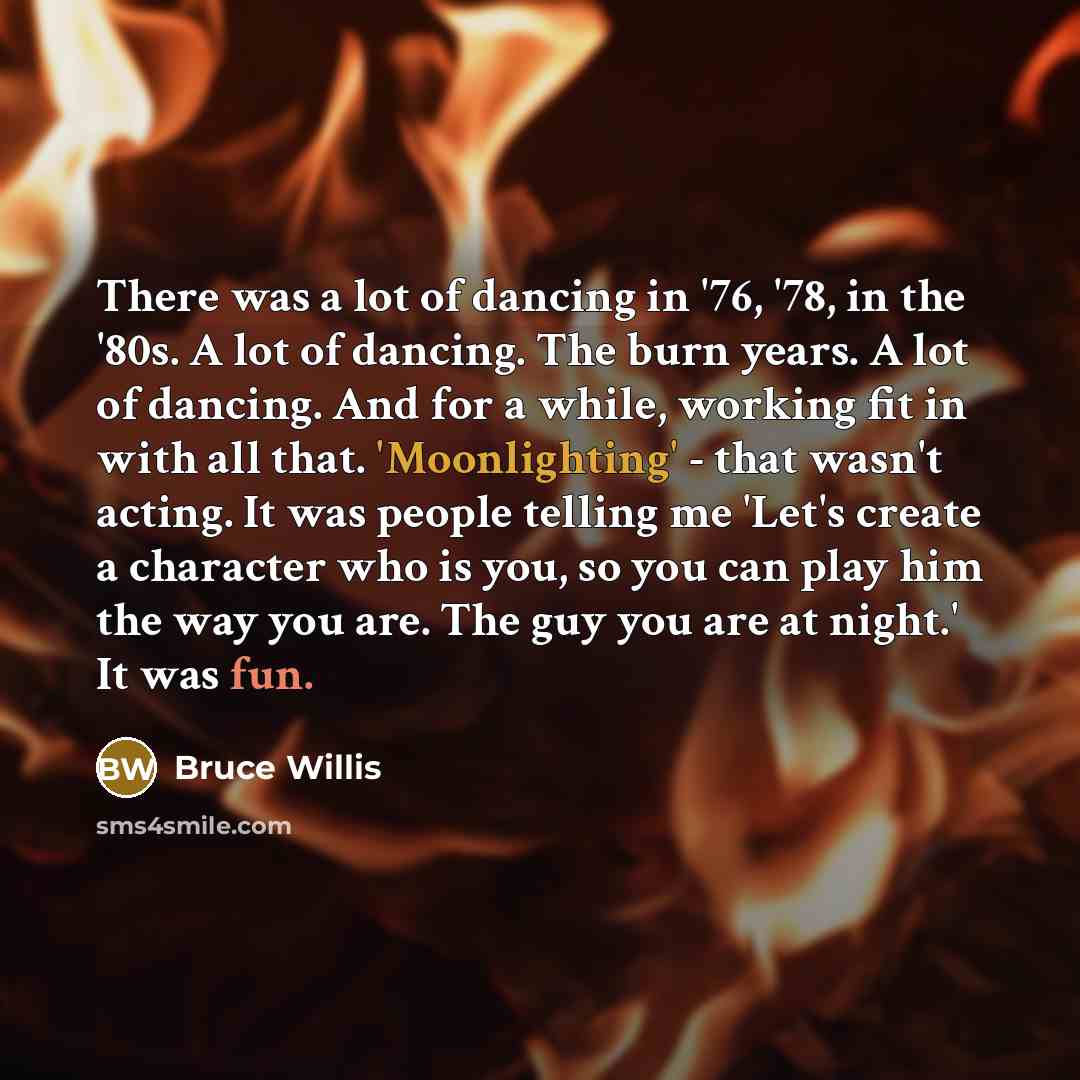 “There was a lot of dancing in '76, '78, in the '80s. A lot of dancing. The burn years. A lot of dancing. And for a while, working fit in with all that. 'Moonlighting' - that wasn't acting. It was people telling me 'Let's create a character who is you, so you can play him the way you are. The guy…” quote by Bruce Willis