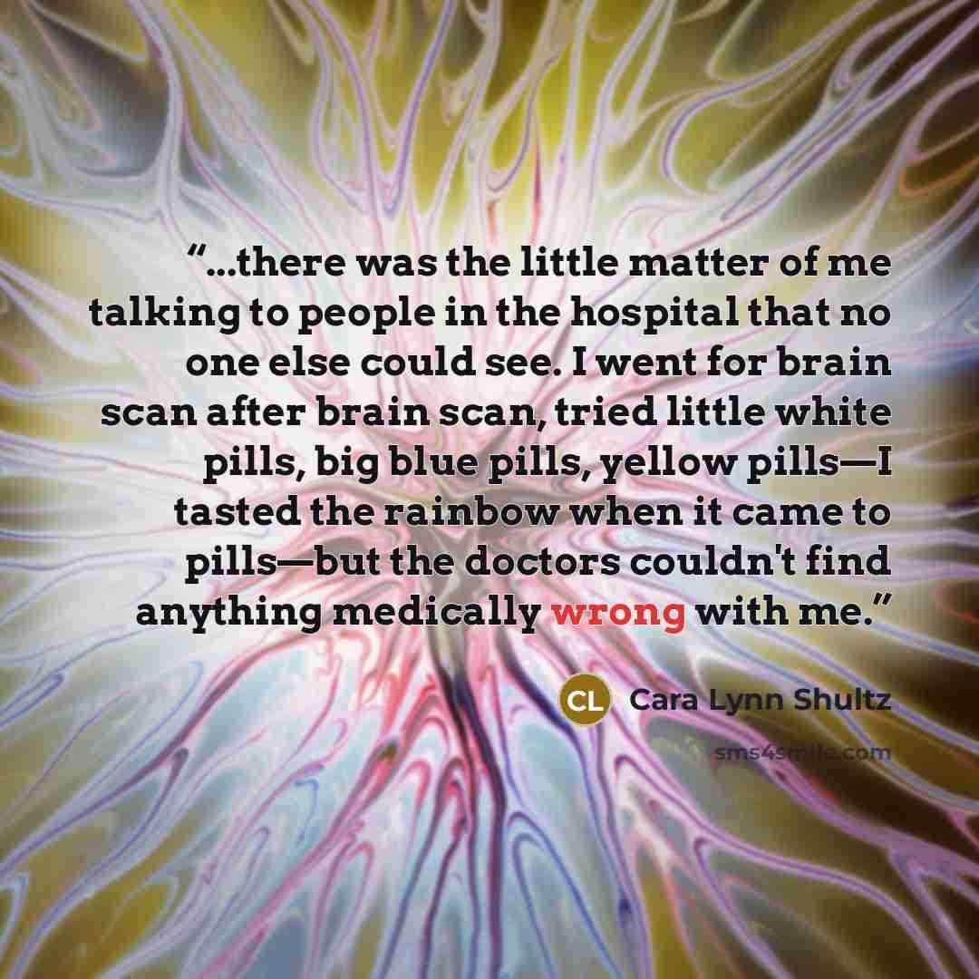 “...there was the little matter of me talking to people in the hospital that no one else could see. I went for brain scan after brain scan, tried little white pills, big blue pills, yellow pills—I tasted the rainbow when it came to pills—but the doctors couldn't find anything medically wrong with me.” quote by Cara Lynn Shultz