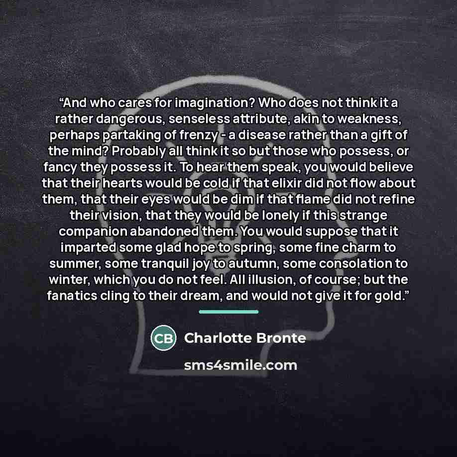 “And who cares for imagination? Who does not think it a rather dangerous, senseless attribute, akin to weakness, perhaps partaking of frenzy - a disease rather than a gift of the mind? Probably all think it so but those who possess, or fancy they possess it. To hear them speak, you would believe…” quote by Charlotte Brontë
