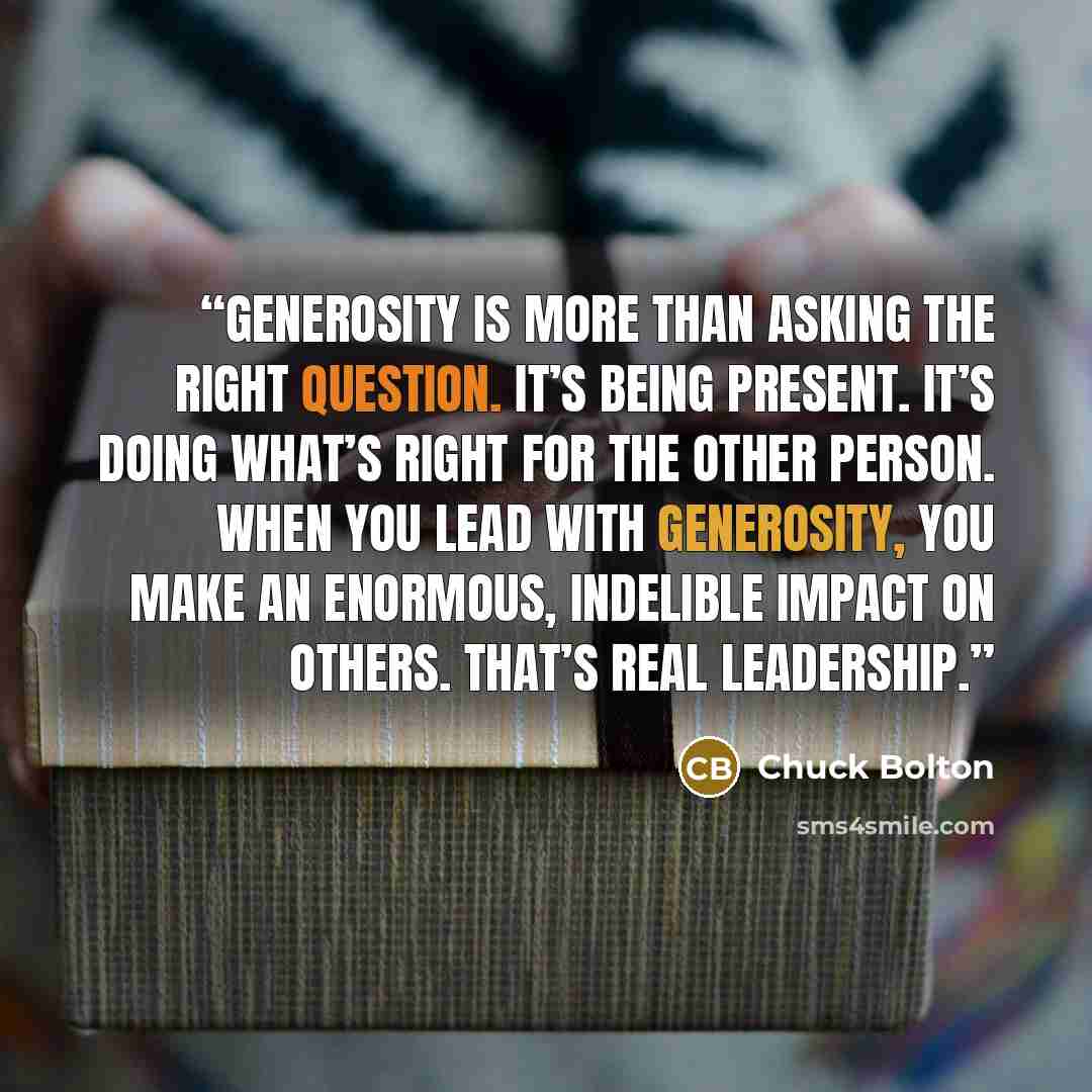 “Generosity is more than asking the right question. It’s being present. It’s doing what’s right for the other person. When you lead with generosity, you make an enormous, indelible impact on others. That’s real leadership.” quote by Chuck Bolton