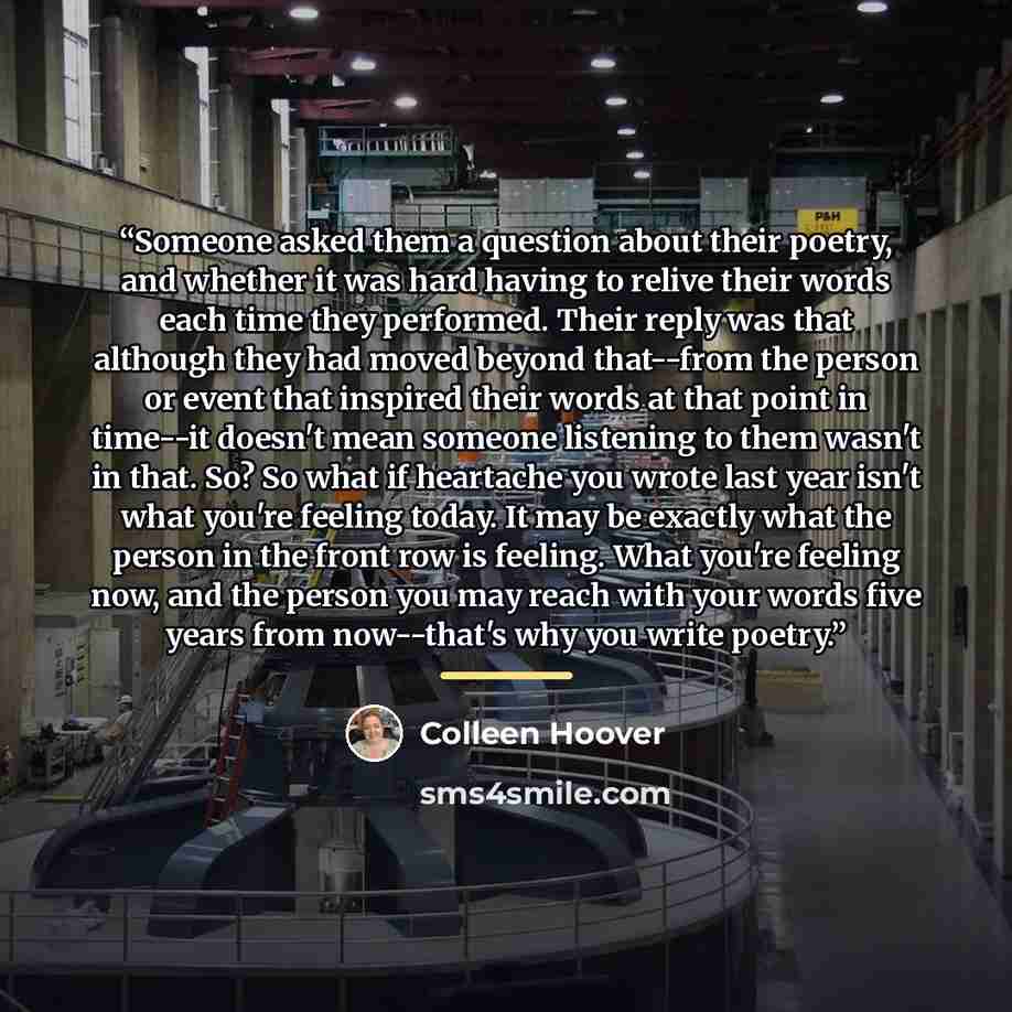 “Someone asked them a question about their poetry, and whether it was hard having to relive their words each time they performed. Their reply was that although they had moved beyond that--from the person or event that inspired their words at that point in time--it doesn't mean someone listening to…” quote by Colleen Hoover