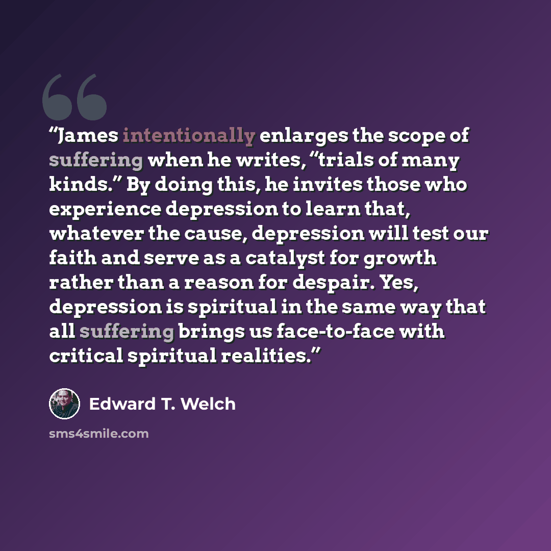 “James intentionally enlarges the scope of suffering when he writes, “trials of many kinds.” By doing this, he invites those who experience depression to learn that, whatever the cause, depression will test our faith and serve as a catalyst for growth rather than a reason for despair. Yes…” quote by Edward T. Welch