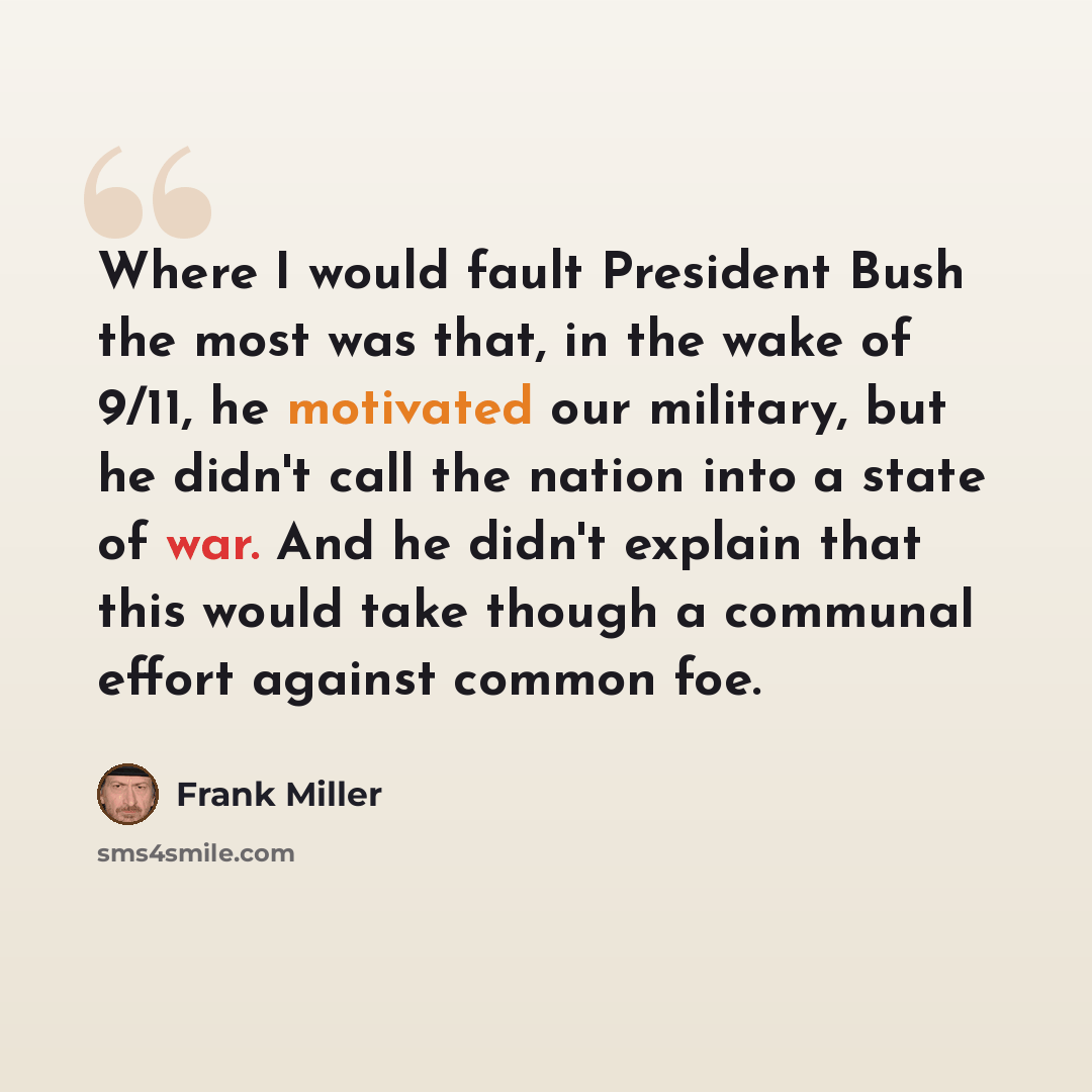 “Where I would fault President Bush the most was that, in the wake of 9/11, he motivated our military, but he didn't call the nation into a state of war. And he didn't explain that this would take though a communal effort against common foe.” quote by Frank Miller
