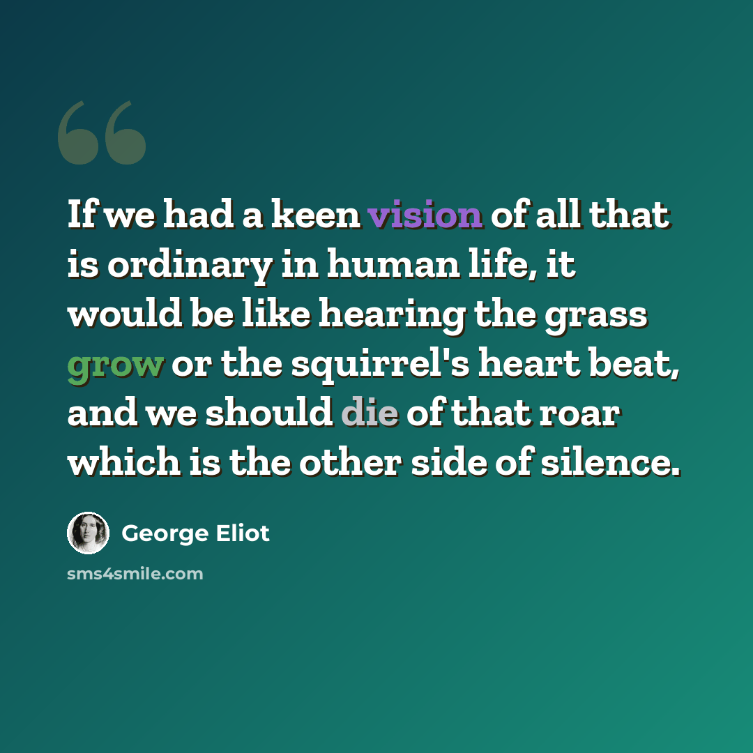 “If we had a keen vision of all that is ordinary in human life, it would be like hearing the grass grow or the squirrel's heart beat, and we should die of that roar which is the other side of silence.” quote by George Eliot