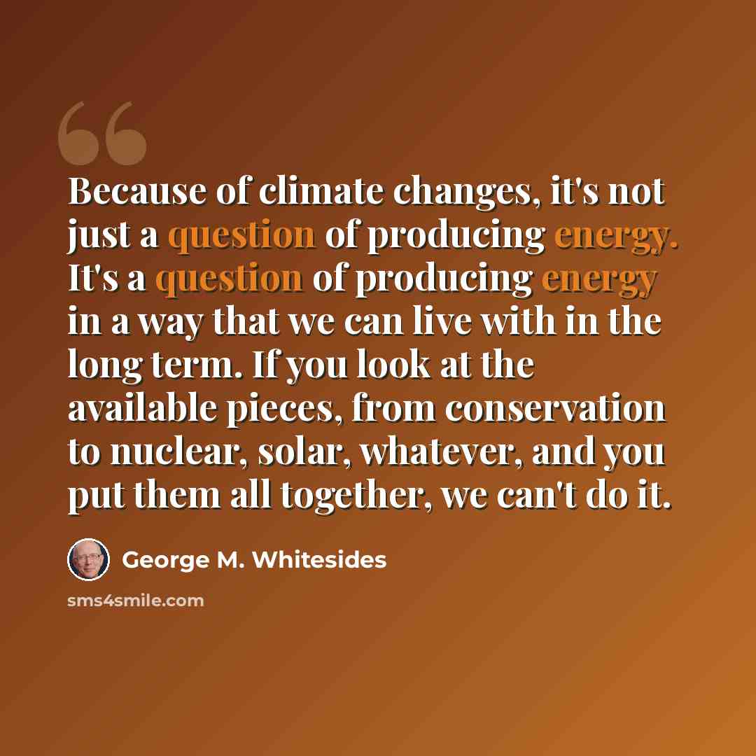 “Because of climate changes, it's not just a question of producing energy. It's a question of producing energy in a way that we can live with in the long term. If you look at the available pieces, from conservation to nuclear, solar, whatever, and you put them all together, we can't do it.” quote by George M. Whitesides
