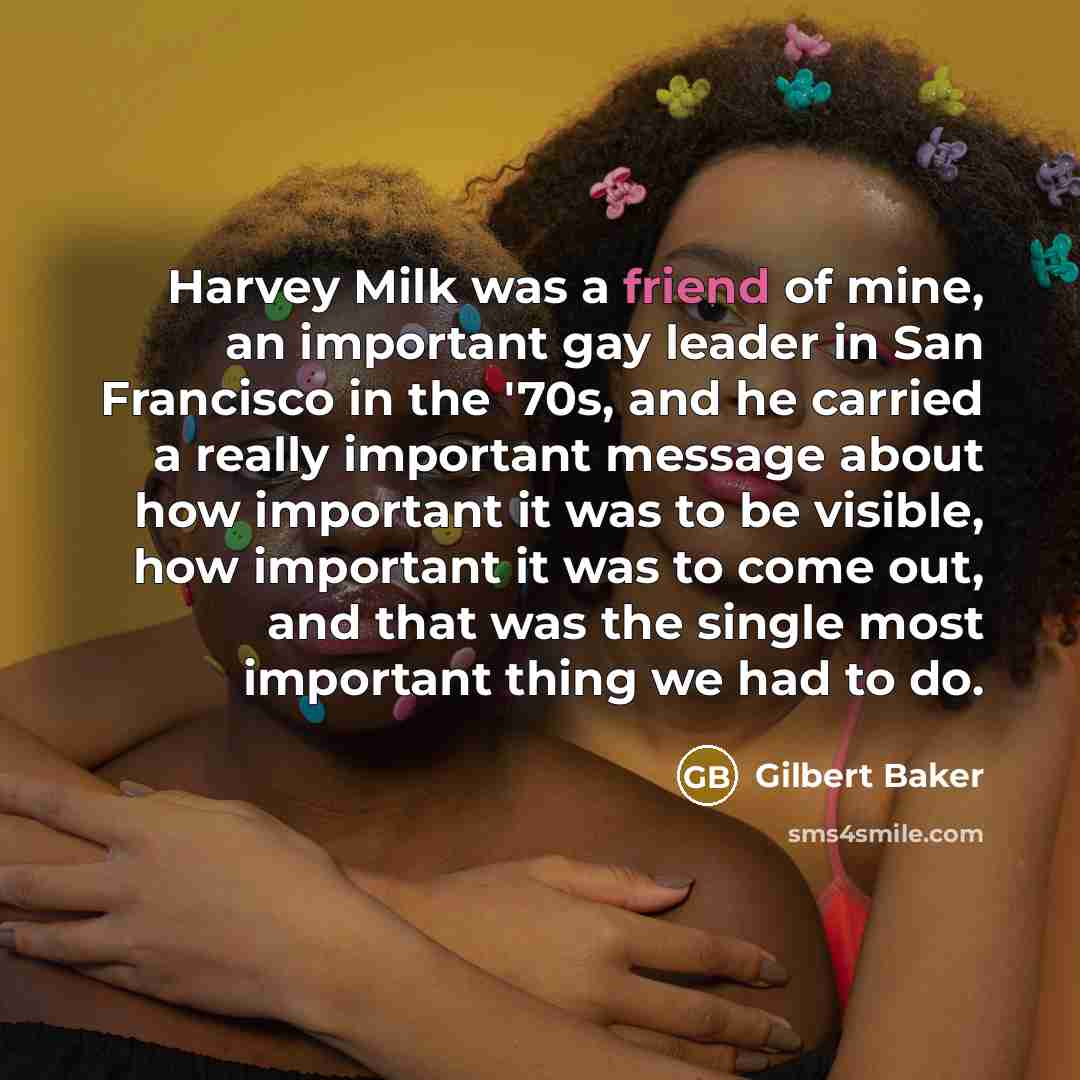“Harvey Milk was a friend of mine, an important gay leader in San Francisco in the '70s, and he carried a really important message about how important it was to be visible, how important it was to come out, and that was the single most important thing we had to do.” quote by Gilbert Baker