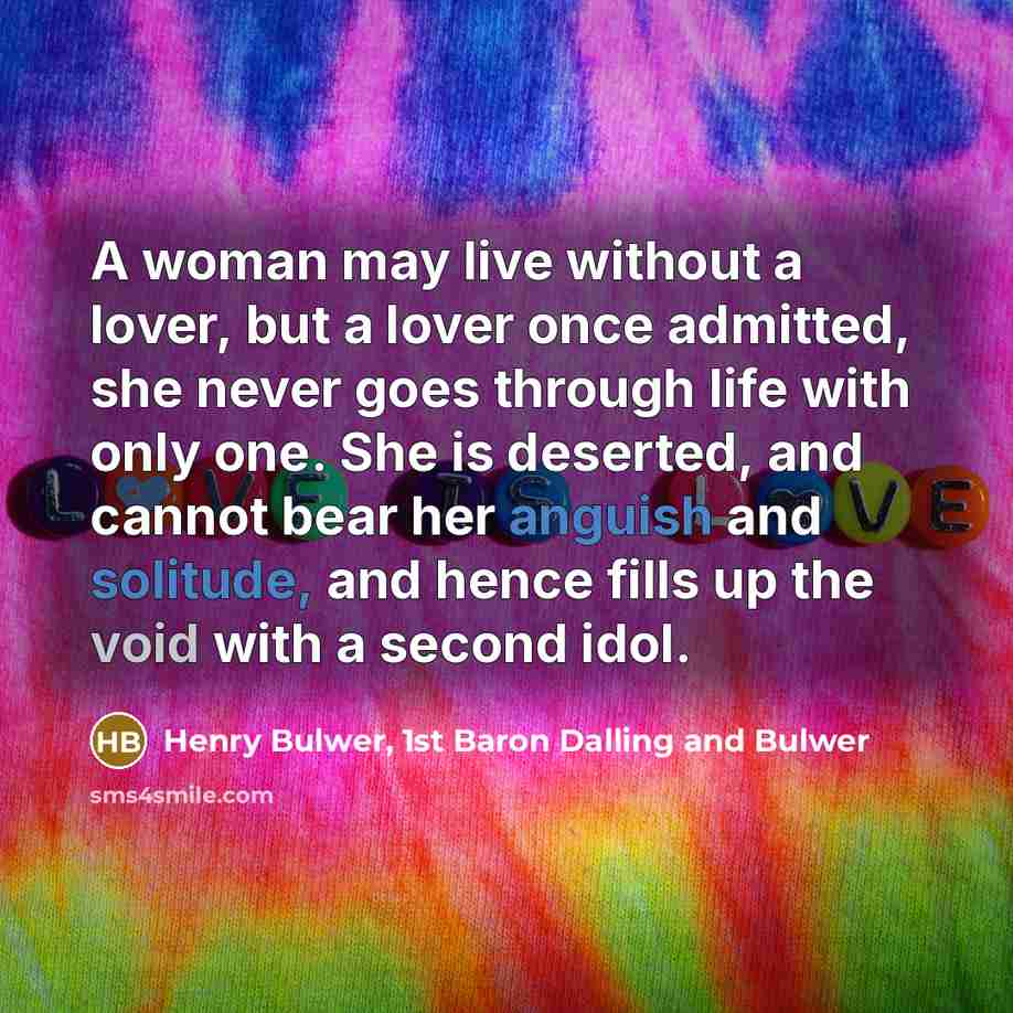“A woman may live without a lover, but a lover once admitted, she never goes through life with only one. She is deserted, and cannot bear her anguish and solitude, and hence fills up the void with a second idol.” quote by Henry Bulwer, 1st Baron Dalling and Bulwer