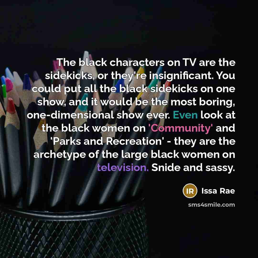 “The black characters on TV are the sidekicks, or they're insignificant. You could put all the black sidekicks on one show, and it would be the most boring, one-dimensional show ever. Even look at the black women on 'Community' and 'Parks and Recreation' - they are the archetype of the large black…” quote by Issa Rae