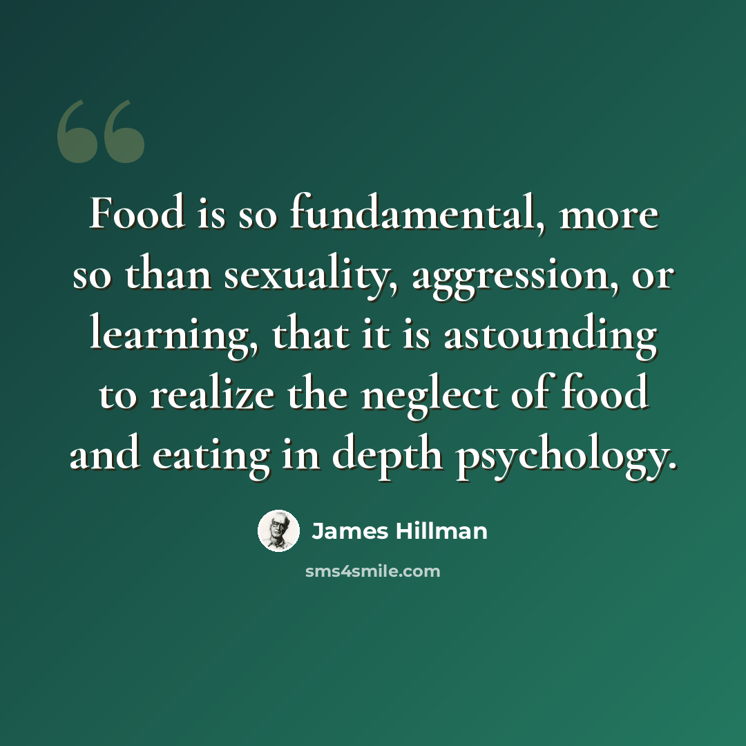 “Food is so fundamental, more so than sexuality, aggression, or learning, that it is astounding to realize the neglect of food and eating in depth psychology.” quote by James Hillman
