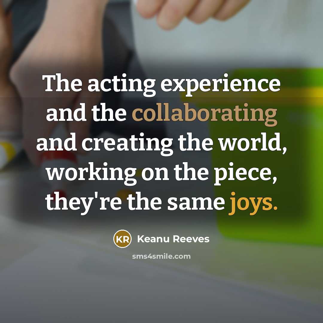“The acting experience and the collaborating and creating the world, working on the piece, they're the same joys.” quote by Keanu Reeves