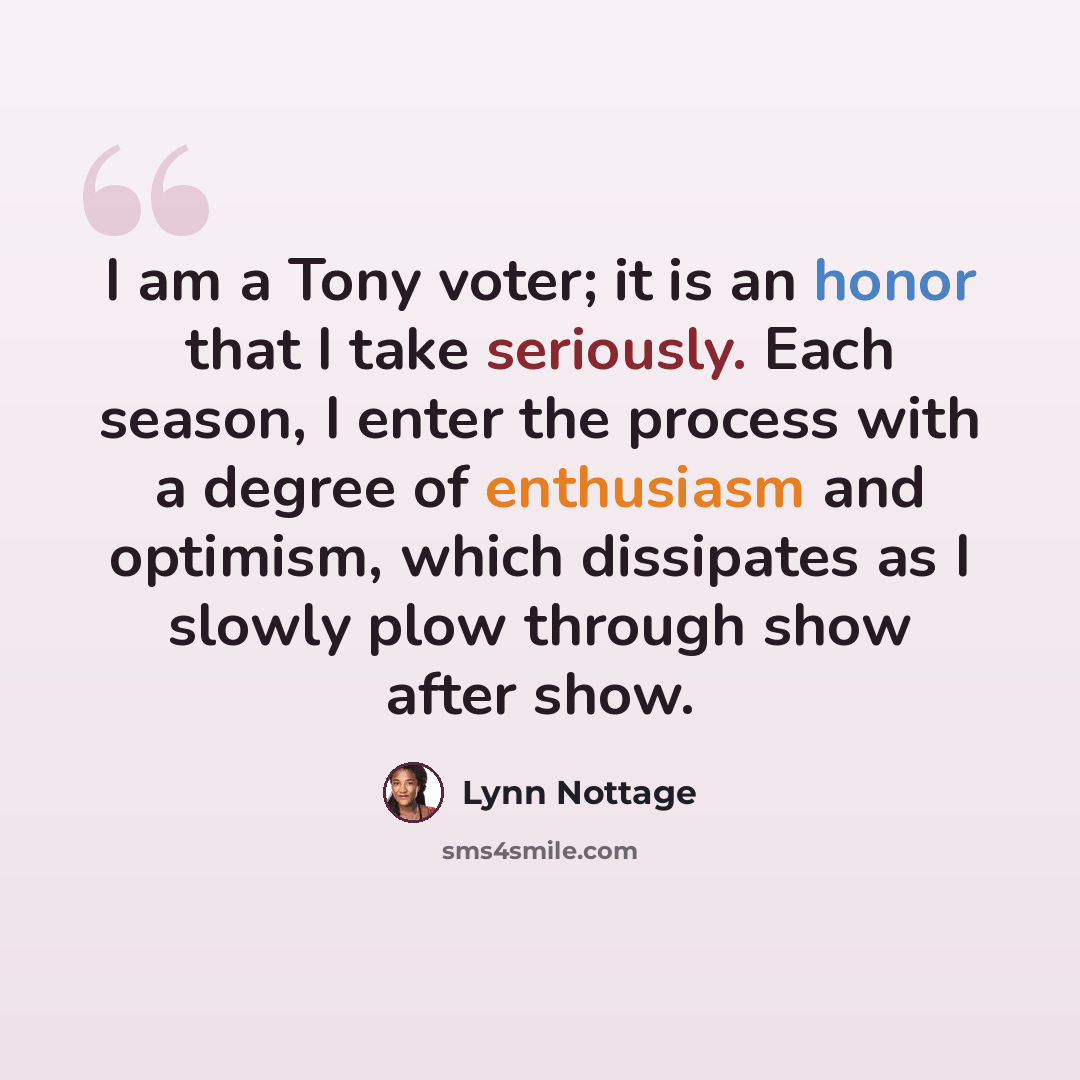 “I am a Tony voter; it is an honor that I take seriously. Each season, I enter the process with a degree of enthusiasm and optimism, which dissipates as I slowly plow through show after show.” quote by Lynn Nottage