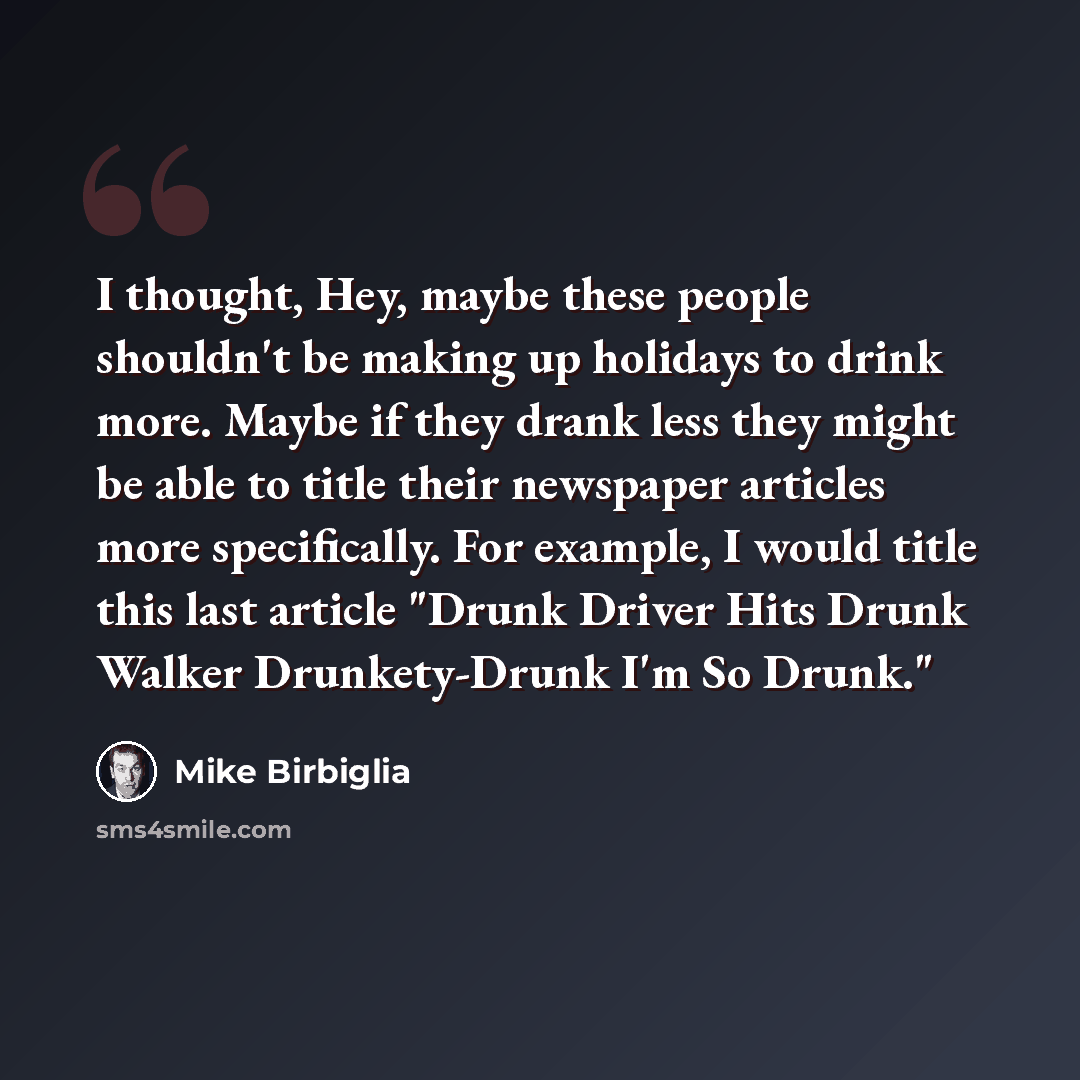 “I thought, Hey, maybe these people shouldn't be making up holidays to drink more. Maybe if they drank less they might be able to title their newspaper articles more specifically. For example, I would title this last article "Drunk Driver Hits Drunk Walker Drunkety-Drunk I'm So Drunk."” quote by Mike Birbiglia