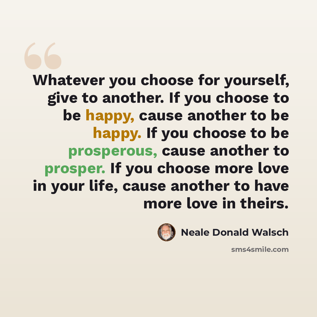 “Whatever you choose for yourself, give to another. If you choose to be happy, cause another to be happy. If you choose to be prosperous, cause another to prosper. If you choose more love in your life, cause another to have more love in theirs.” quote by Neale Donald Walsch