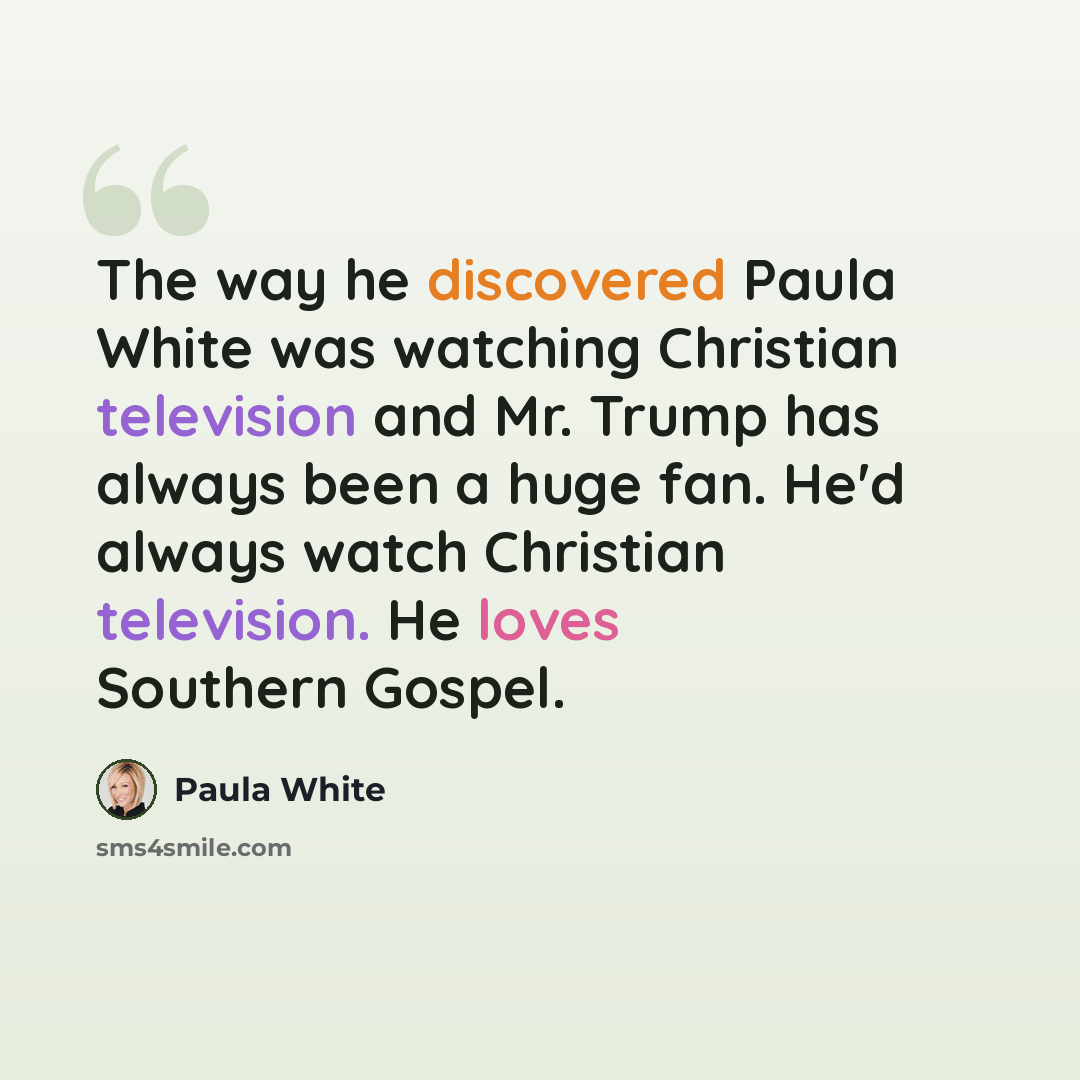“The way he discovered Paula White was watching Christian television and Mr. Trump has always been a huge fan. He'd always watch Christian television. He loves Southern Gospel.” quote by Paula White