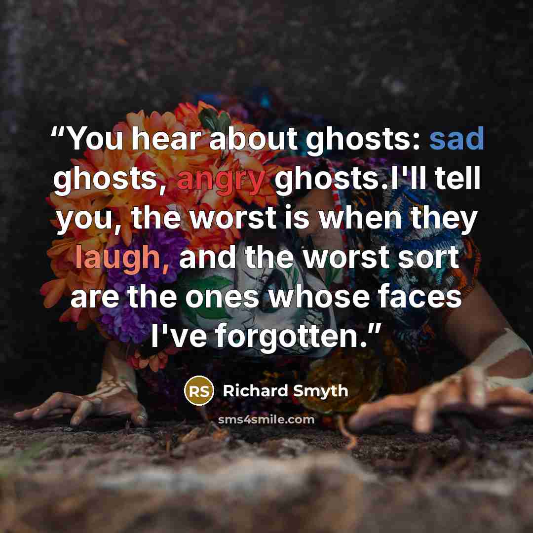 “You hear about ghosts: sad ghosts, angry ghosts.I'll tell you, the worst is when they laugh, and the worst sort are the ones whose faces I've forgotten.” quote by Richard Smyth