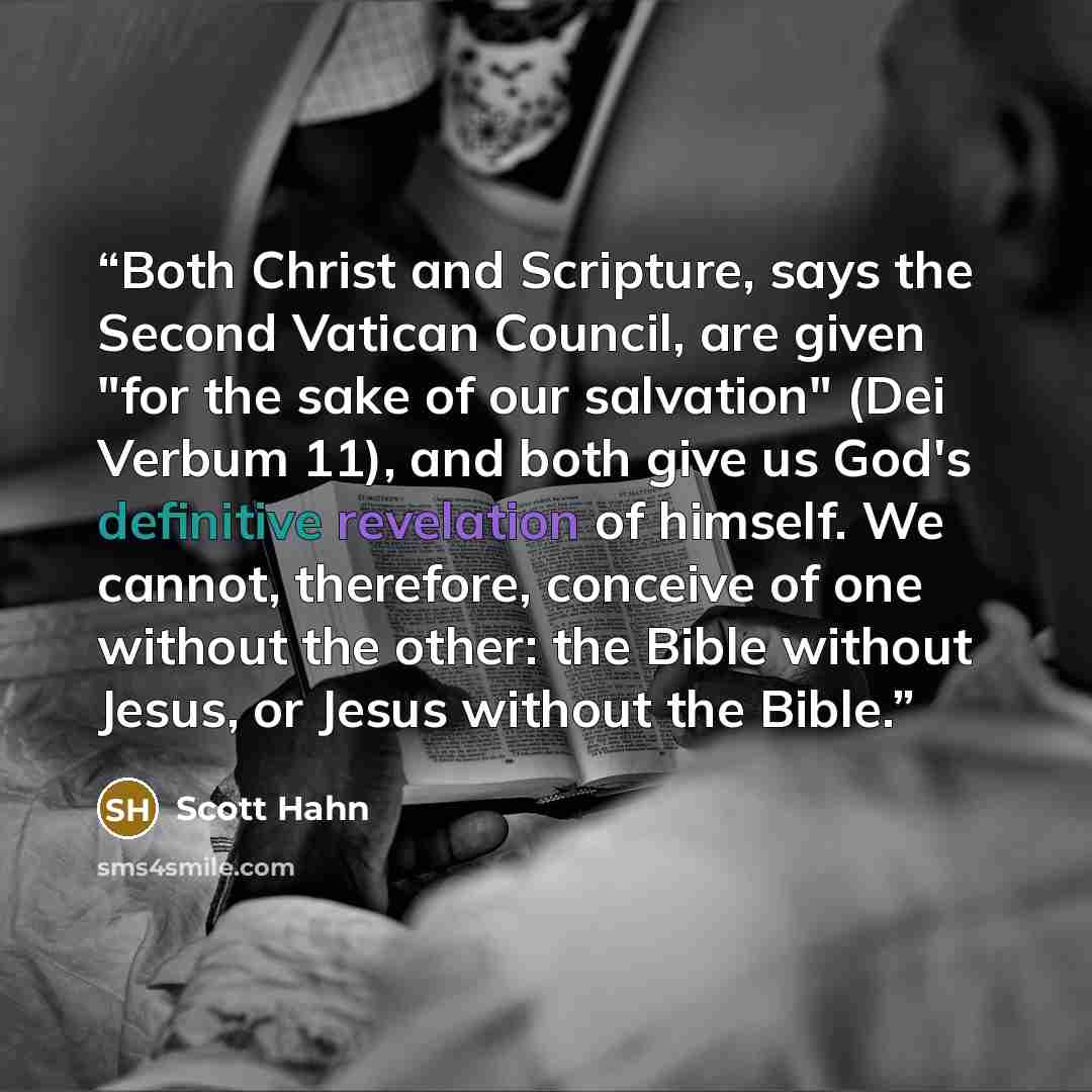 “Both Christ and Scripture, says the Second Vatican Council, are given "for the sake of our salvation" (Dei Verbum 11), and both give us God's definitive revelation of himself. We cannot, therefore, conceive of one without the other: the Bible without Jesus, or Jesus without the Bible.” quote by Scott Hahn