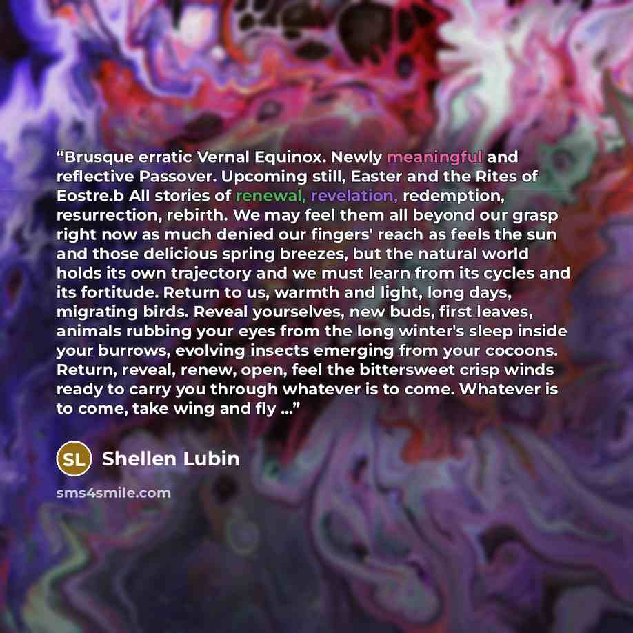“Brusque erratic Vernal Equinox. Newly meaningful and reflective Passover. Upcoming still, Easter and the Rites of Eostre.b All stories of renewal, revelation, redemption, resurrection, rebirth. We may feel them all beyond our grasp right now as much denied our fingers' reach as feels the sun and…” quote by Shellen Lubin