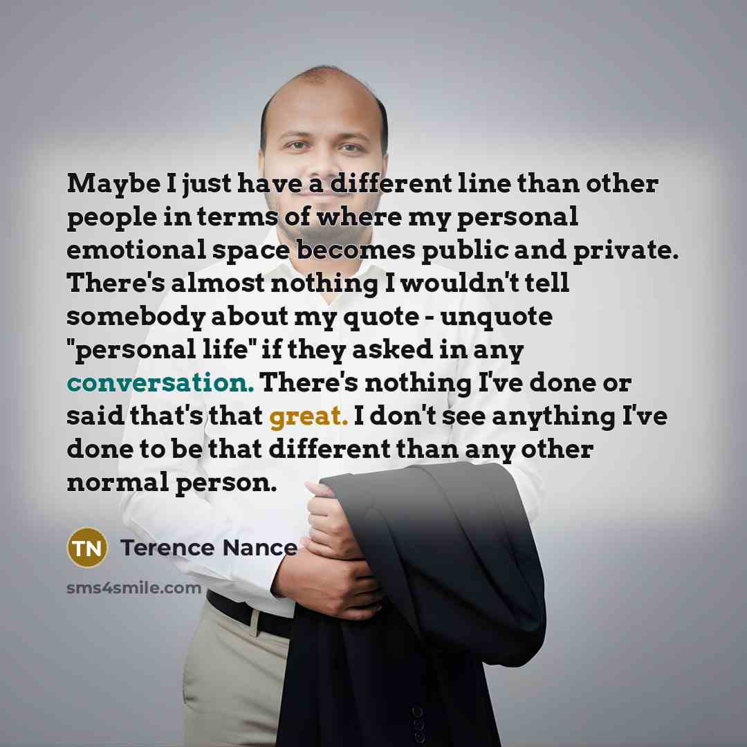 “Maybe I just have a different line than other people in terms of where my personal emotional space becomes public and private. There's almost nothing I wouldn't tell somebody about my quote - unquote "personal life" if they asked in any conversation. There's nothing I've done or said that's that…” quote by Terence Nance