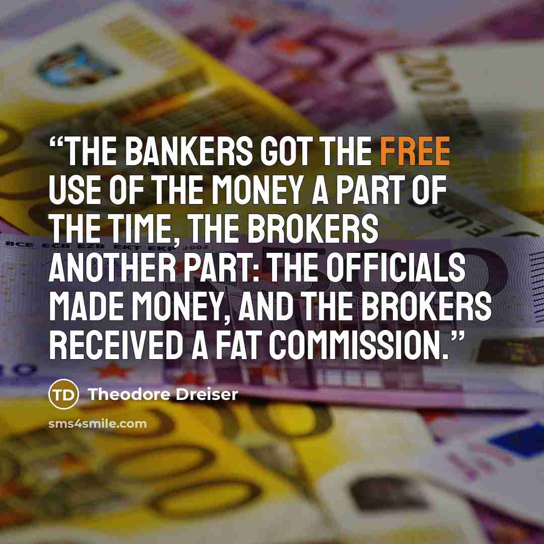 “The bankers got the free use of the money a part of the time, the brokers another part: the officials made money, and the brokers received a fat commission.” quote by Theodore Dreiser
