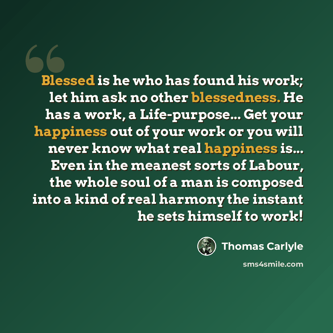 “Blessed is he who has found his work; let him ask no other blessedness. He has a work, a Life-purpose... Get your happiness out of your work or you will never know what real happiness is... Even in the meanest sorts of Labour, the whole soul of a man is composed into a kind of real harmony the…” quote by Thomas Carlyle