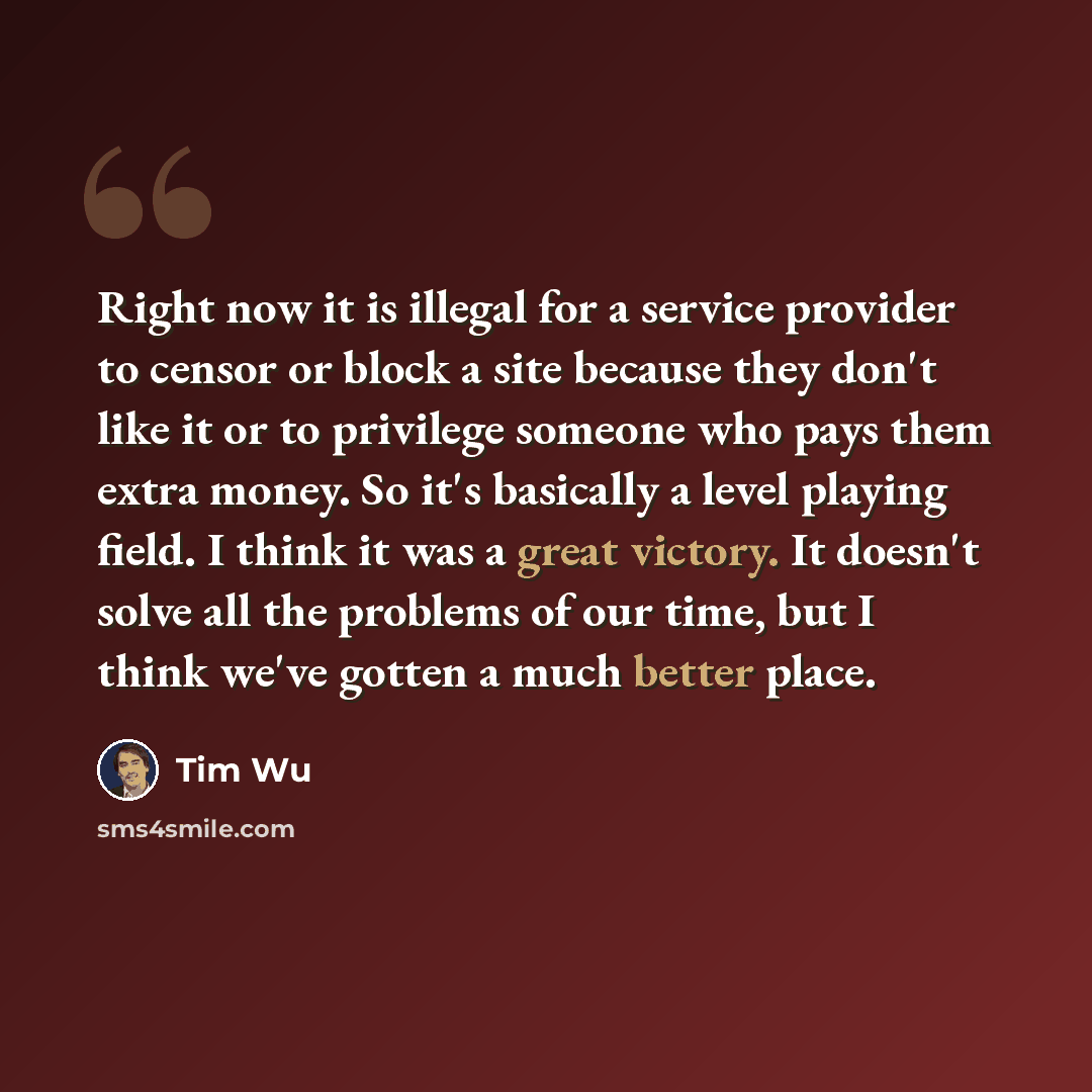 “Right now it is illegal for a service provider to censor or block a site because they don't like it or to privilege someone who pays them extra money. So it's basically a level playing field. I think it was a great victory. It doesn't solve all the problems of our time, but I think we've gotten a…” quote by Tim Wu