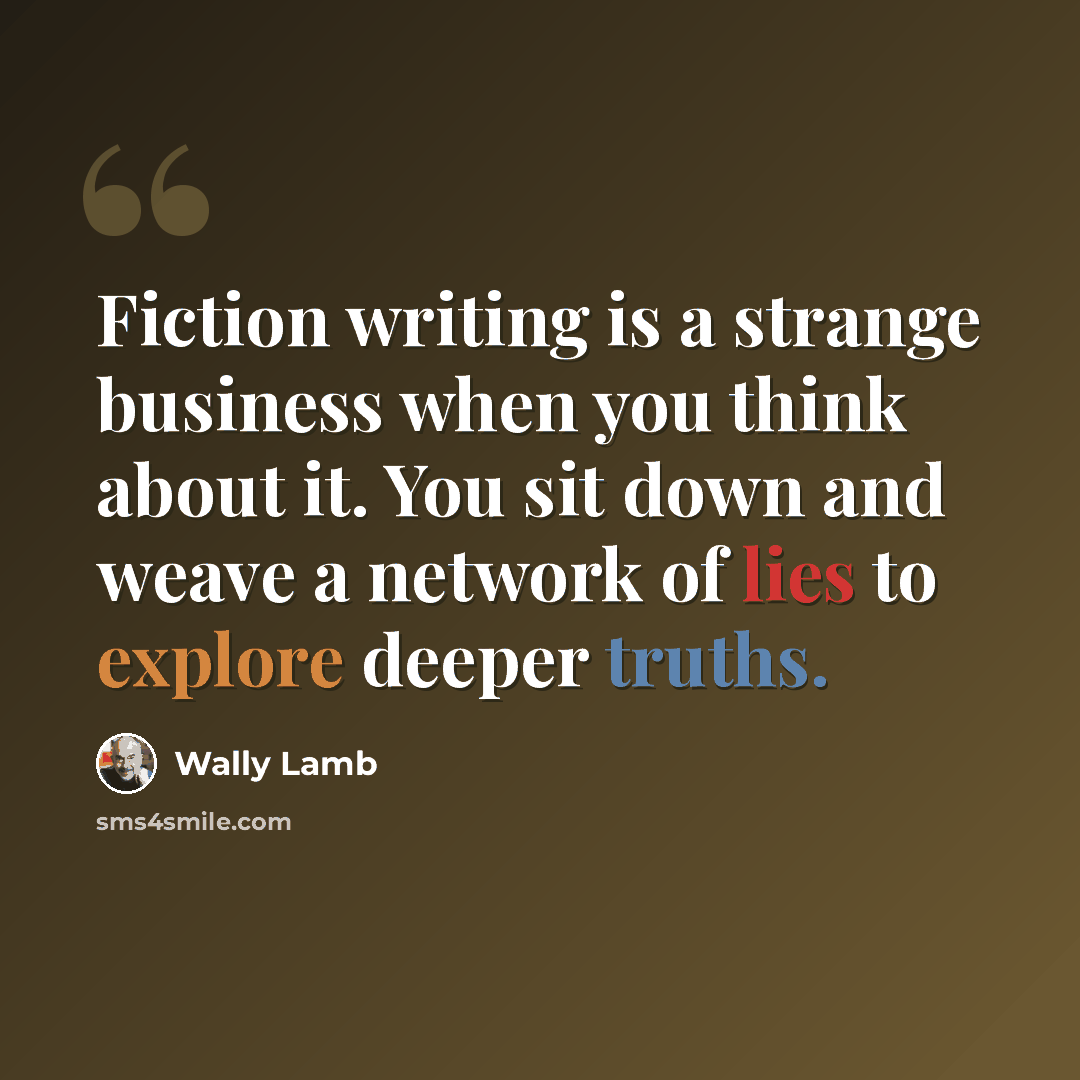 “Fiction writing is a strange business when you think about it. You sit down and weave a network of lies to explore deeper truths.” quote by Wally Lamb